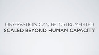 OBSERVATION CAN BE INSTRUMENTED
SCALED BEYOND HUMAN CAPACITY
 