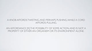 A KNOB AFFORDSTWISTING,AND PERHAPS PUSHING,WHILE A CORD
AFFORDS PULLING.
AN AFFORDANCE [IS]THE POSSIBILITY OF SOME ACTION,AND IS NOT A
PROPERTY OF EITHER AN ORGANISM OR ITS ENVIRONMENT ALONE.
 