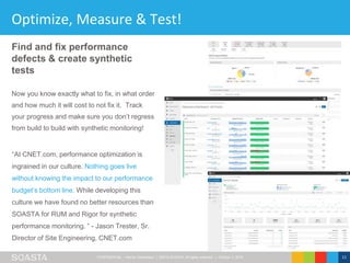 CONFIDENTIAL – Not for Distribution | ©2016 SOASTA, All rights reserved. | October 3, 2016 11
Optimize, Measure & Test!
“At CNET.com, performance optimization is
ingrained in our culture. Nothing goes live
without knowing the impact to our performance
budget’s bottom line. While developing this
culture we have found no better resources than
SOASTA for RUM and Rigor for synthetic
performance monitoring. ” - Jason Trester, Sr.
Director of Site Engineering, CNET.com
Find and fix performance
defects & create synthetic
tests
Now you know exactly what to fix, in what order
and how much it will cost to not fix it. Track
your progress and make sure you don’t regress
from build to build with synthetic monitoring!
 