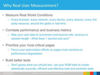 CONFIDENTIAL – Not for Distribution | ©2016 SOASTA, All rights reserved. 3
Why Real User Measurement?
• Measure Real World Conditions
o Every browser, every network, every device, every session, every 3rd
party resource, around the globe in real time
• Correlate performance and business metrics
o Map your user data to conversion and bounce rate, revenue or
session length - What does 1 second cost you?
• Prioritize your most critical pages
o Focus your optimization efforts on pages most sensitive to
performance degradation
• Build better tests
o Don’t guess what you should test, use your RUM data to create
statistically accurate, efficient and effective load and synthetic tests
 