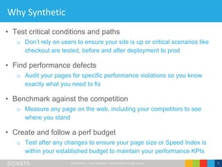 CONFIDENTIAL – Not for Distribution | ©2016 SOASTA, All rights reserved. 5
Why Synthetic
• Test critical conditions and paths
o Don’t rely on users to ensure your site is up or critical scenarios like
checkout are tested, before and after deployment to prod
• Find performance defects
o Audit your pages for specific performance violations so you know
exactly what you need to fix
• Benchmark against the competition
o Measure any page on the web, including your competitors to see
where you stand
• Create and follow a perf budget
o Test after any changes to ensure your page size or Speed Index is
within your established budget to maintain your performance KPIs
 