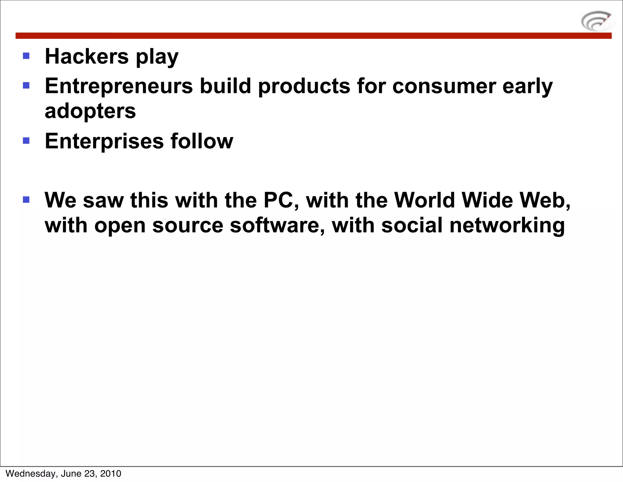  Hackers play
    Entrepreneurs build products for consumer early
     adopters
    Enterprises follow

    We saw this with the PC, with the World Wide Web,
     with open source software, with social networking




Wednesday, June 23, 2010
 