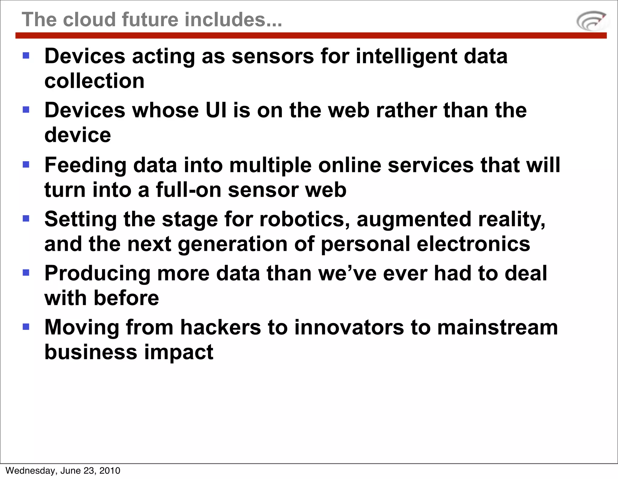 The cloud future includes...
    Devices acting as sensors for intelligent data
     collection
    Devices whose UI is on the web rather than the
     device
    Feeding data into multiple online services that will
     turn into a full-on sensor web
    Setting the stage for robotics, augmented reality,
     and the next generation of personal electronics
    Producing more data than we’ve ever had to deal
     with before
    Moving from hackers to innovators to mainstream
     business impact




Wednesday, June 23, 2010
 