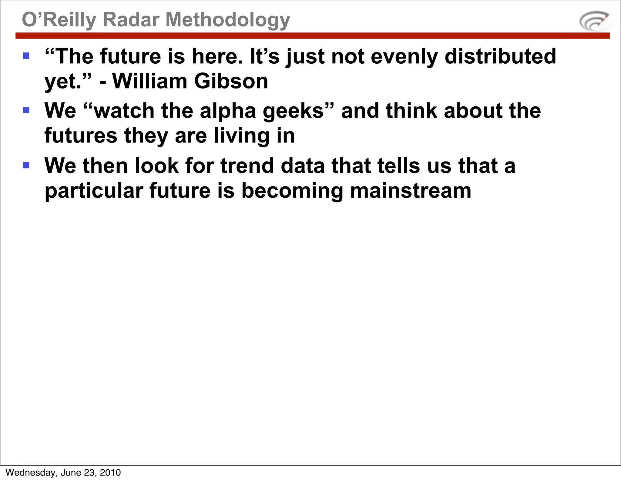 O’Reilly Radar Methodology
    “The future is here. It’s just not evenly distributed
     yet.” - William Gibson
    We “watch the alpha geeks” and think about the
     futures they are living in
    We then look for trend data that tells us that a
     particular future is becoming mainstream




Wednesday, June 23, 2010
 