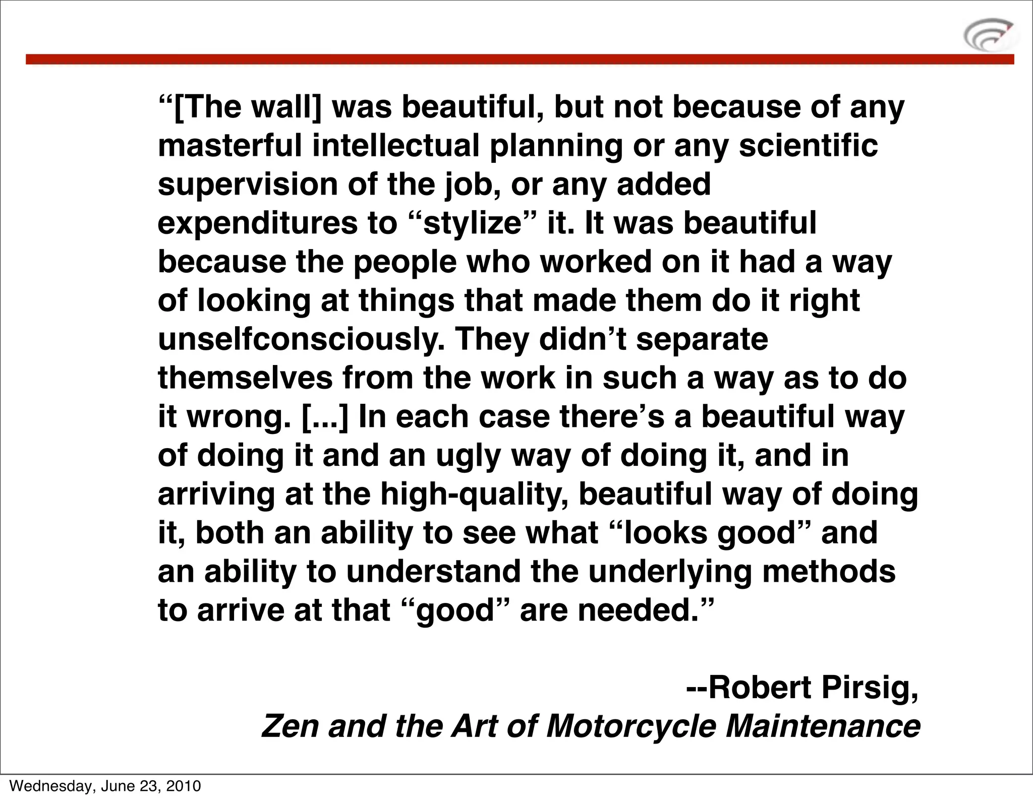“[The wall] was beautiful, but not because of any
                  masterful intellectual planning or any scientiﬁc
                  supervision of the job, or any added
                  expenditures to “stylize” it. It was beautiful
                  because the people who worked on it had a way
                  of looking at things that made them do it right
                  unselfconsciously. They didnʼt separate
                  themselves from the work in such a way as to do
                  it wrong. [...] In each case thereʼs a beautiful way
                  of doing it and an ugly way of doing it, and in
                  arriving at the high-quality, beautiful way of doing
                  it, both an ability to see what “looks good” and
                  an ability to understand the underlying methods
                  to arrive at that “good” are needed.”

                                                      --Robert Pirsig,
                           Zen and the Art of Motorcycle Maintenance
Wednesday, June 23, 2010
 