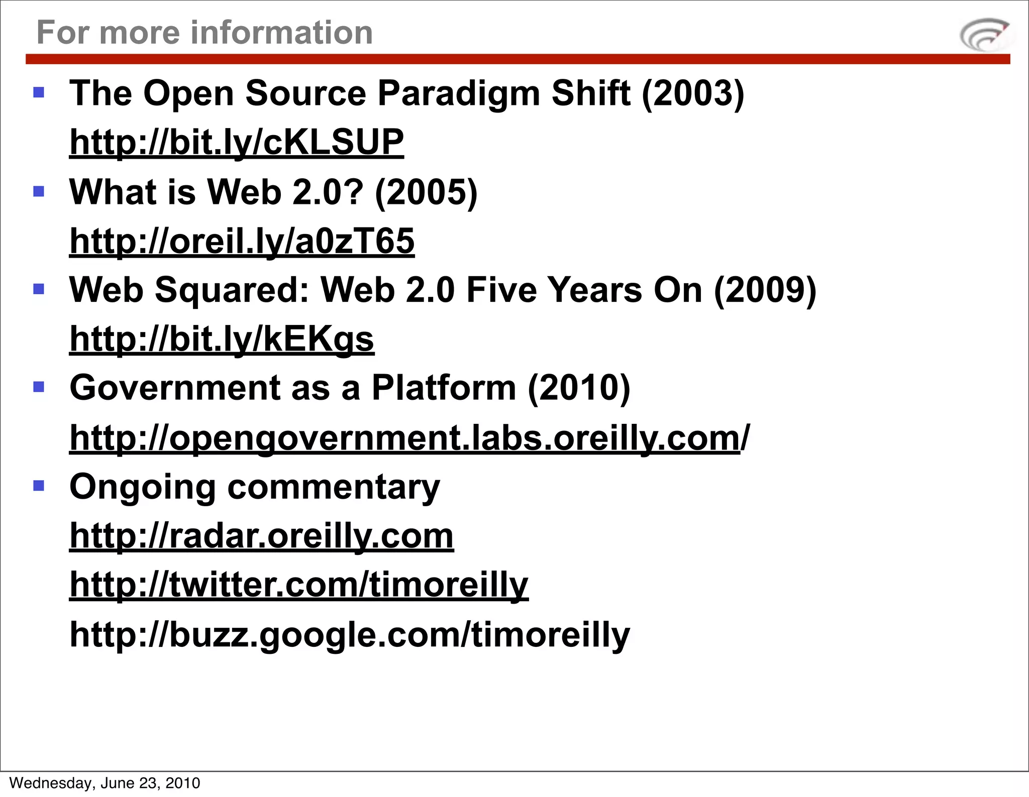 For more information
   The Open Source Paradigm Shift (2003)
    http://bit.ly/cKLSUP
   What is Web 2.0? (2005)
    http://oreil.ly/a0zT65
   Web Squared: Web 2.0 Five Years On (2009)
    http://bit.ly/kEKgs
   Government as a Platform (2010)
    http://opengovernment.labs.oreilly.com/
   Ongoing commentary
    http://radar.oreilly.com
    http://twitter.com/timoreilly
    http://buzz.google.com/timoreilly


Wednesday, June 23, 2010
 