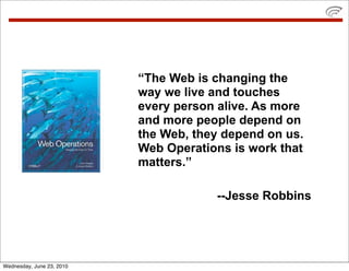 “The Web is changing the
                           way we live and touches
                           every person alive. As more
                           and more people depend on
                           the Web, they depend on us.
                           Web Operations is work that
                           matters.”

                                       --Jesse Robbins




Wednesday, June 23, 2010
 