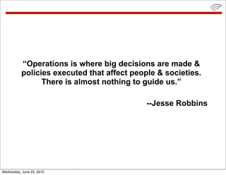 “Operations is where big decisions are made &
           policies executed that affect people & societies.
                 There is almost nothing to guide us.”

                                             --Jesse Robbins




Wednesday, June 23, 2010
 