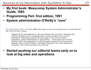 Sources of my fascination with SysAdmin & Ops
    My first book: Masscomp System Administrator’s
     Guide, 1983
    Programming Perl, first edition, 1991
    System administration O’Reilly’s “core”




    Started pushing our editorial teams early on to
     look at big sites and operations



Wednesday, June 23, 2010
 