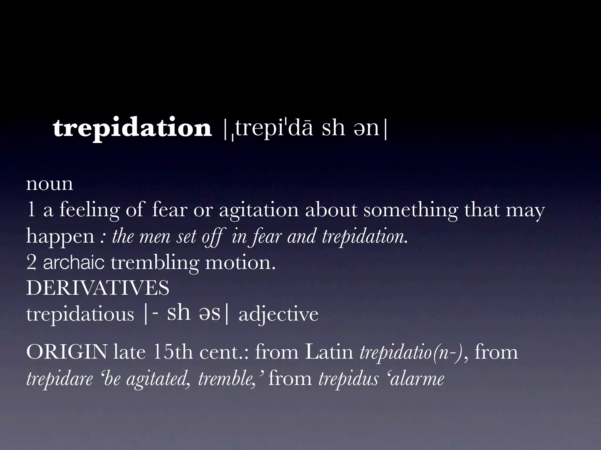 trepidation
noun
1 a feeling of fear or agitation about something that may
happen : the men set off in fear and trepidation.
2 archaic trembling motion.
DERIVATIVES
trepidatious               adjective
ORIGIN late 15th cent.: from Latin trepidatio(n-), from
trepidare ‘be agitated, tremble,’ from trepidus ‘alarme
 