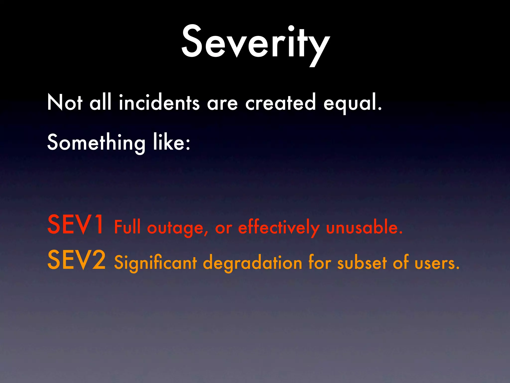 Severity
Not all incidents are created equal.
Something like:



SEV1 Full outage, or effectively unusable.
SEV2 Signiﬁcant degradation for subset of users.
 
