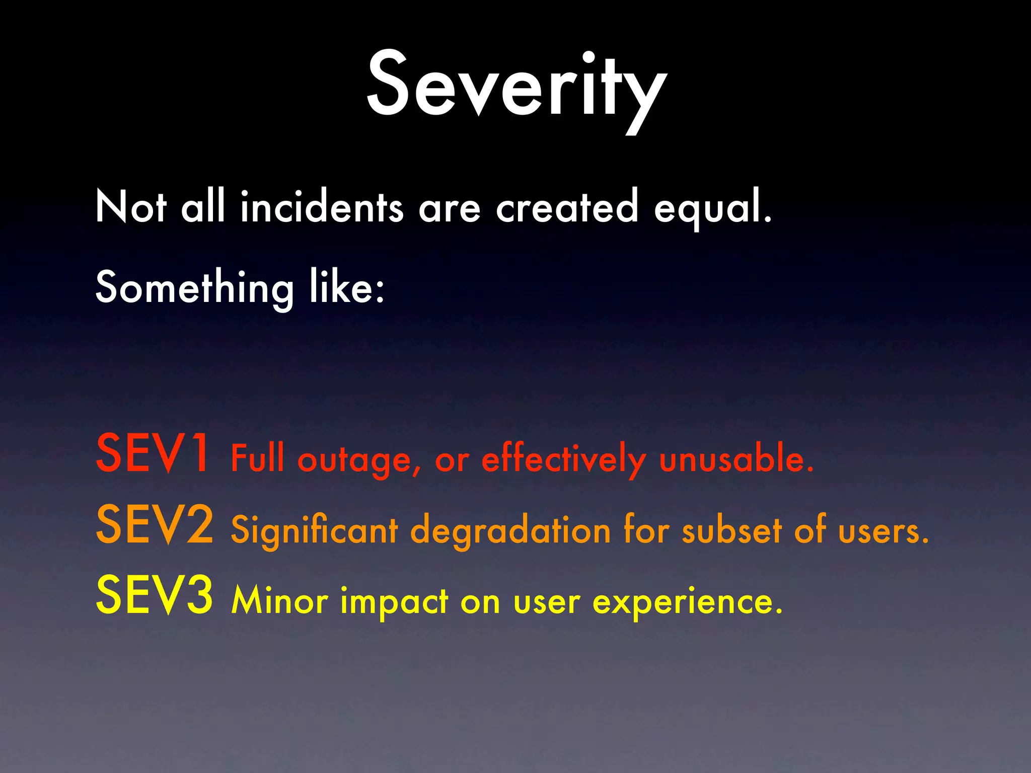 Severity
Not all incidents are created equal.
Something like:



SEV1 Full outage, or effectively unusable.
SEV2 Signiﬁcant degradation for subset of users.
SEV3 Minor impact on user experience.
 