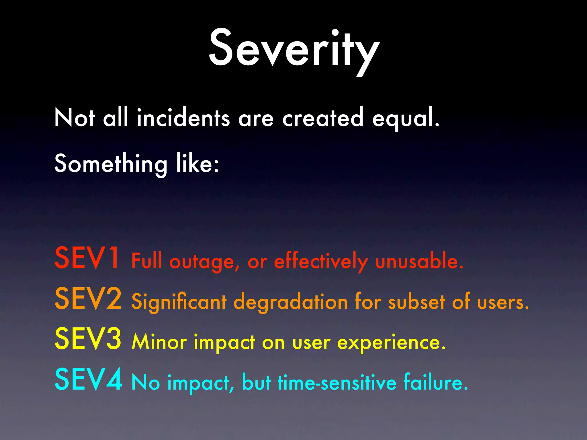 Severity
Not all incidents are created equal.
Something like:



SEV1 Full outage, or effectively unusable.
SEV2 Signiﬁcant degradation for subset of users.
SEV3 Minor impact on user experience.
SEV4 No impact, but time-sensitive failure.
 