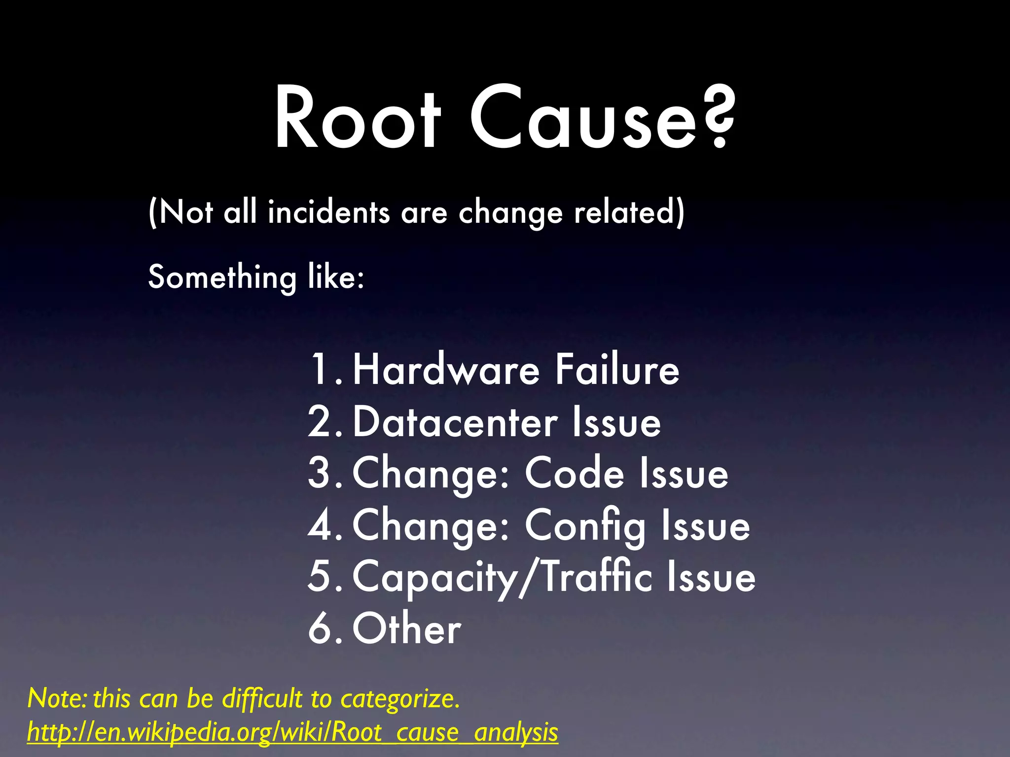 Root Cause?
          (Not all incidents are change related)

          Something like:


                         1. Hardware Failure
                         2. Datacenter Issue
                         3. Change: Code Issue
                         4. Change: Conﬁg Issue
                         5. Capacity/Trafﬁc Issue
                         6. Other
Note: this can be difﬁcult to categorize.
http://en.wikipedia.org/wiki/Root_cause_analysis
 