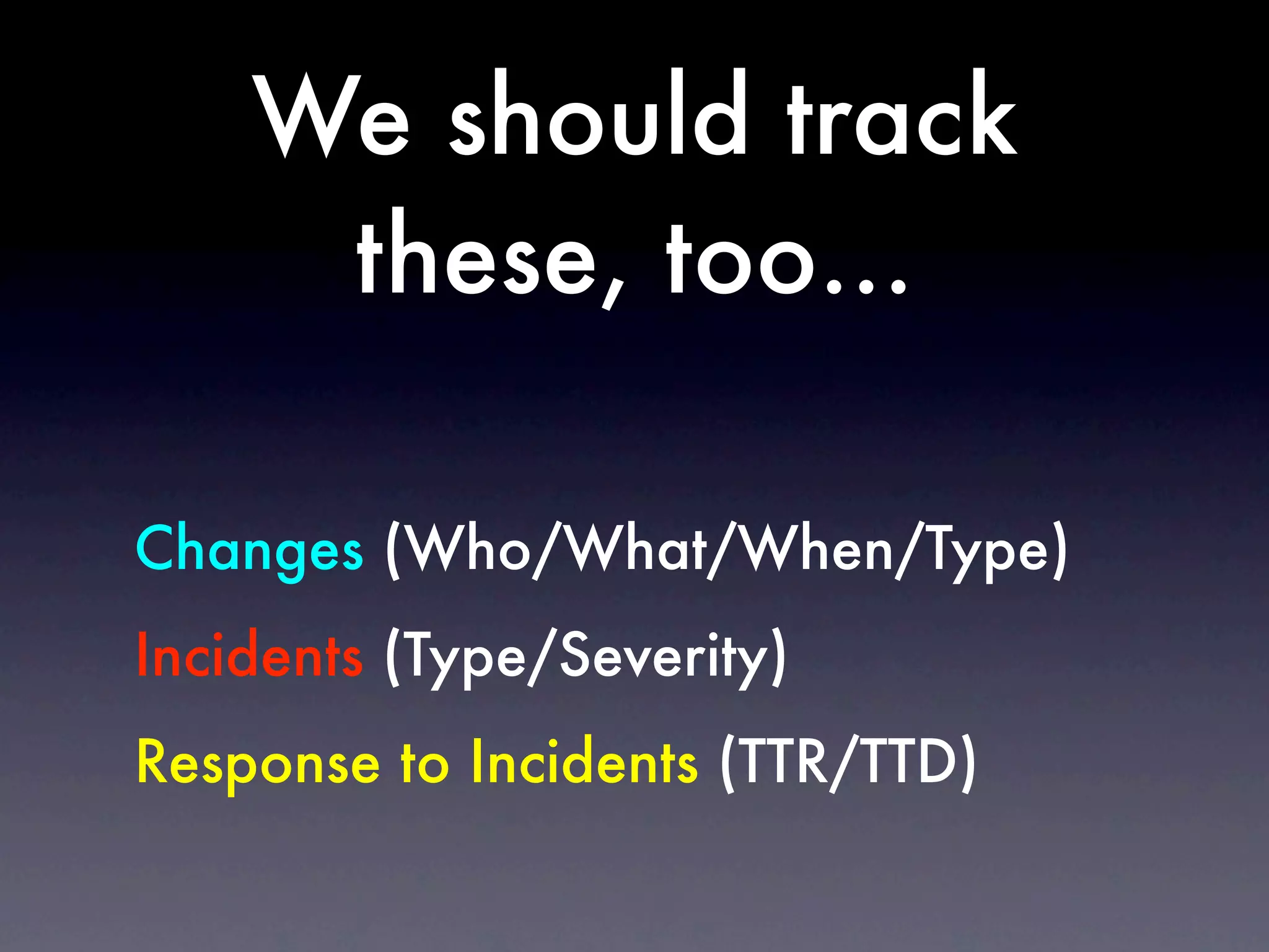 We should track
     these, too...

Changes (Who/What/When/Type)
Incidents (Type/Severity)
Response to Incidents (TTR/TTD)
 