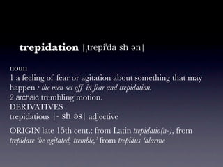 trepidation
noun
1 a feeling of fear or agitation about something that may
happen : the men set off in fear and trepidatio...