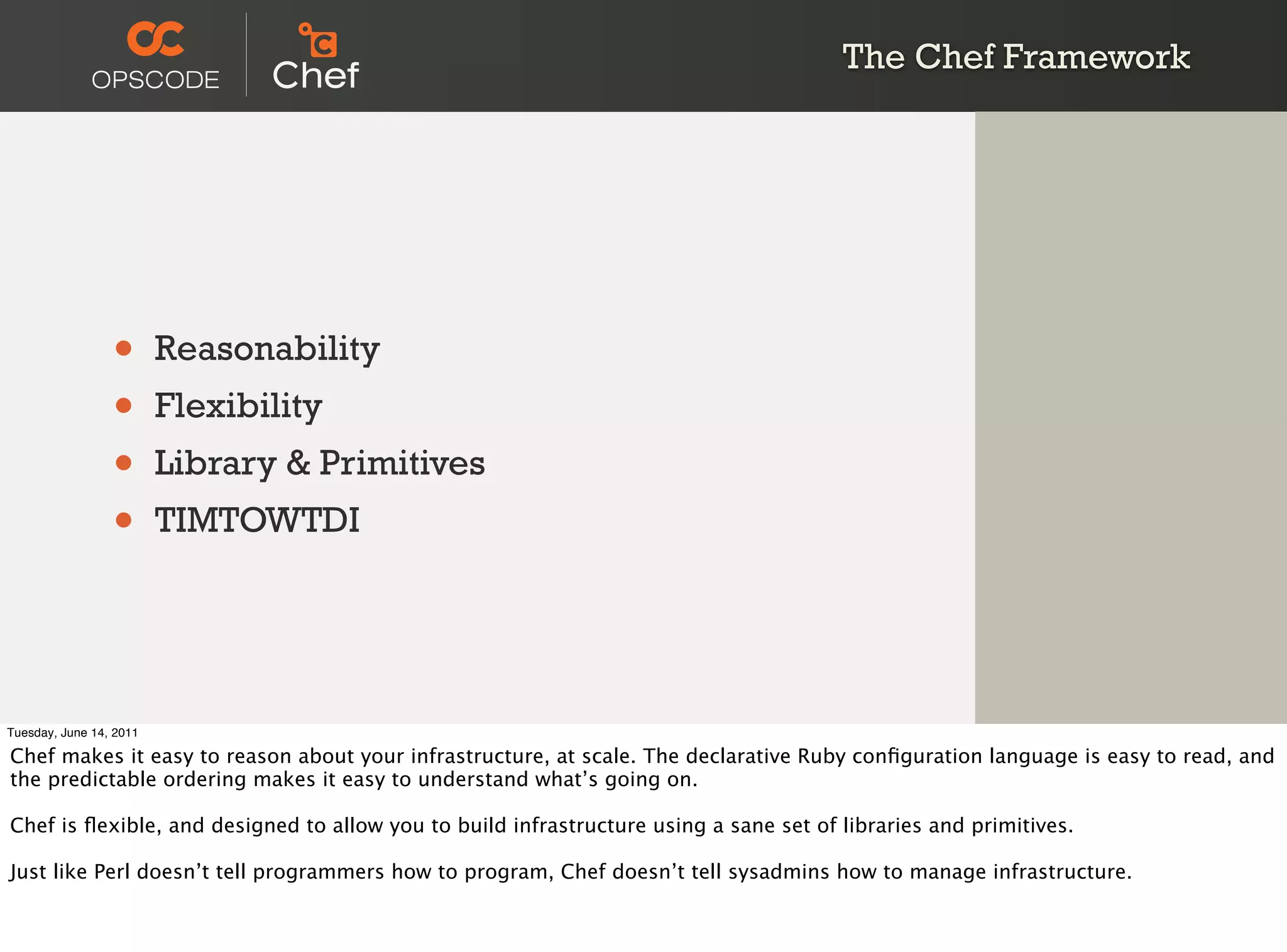 The Chef Framework




                 •       Reasonability
                 •       Flexibility
                 •       Library & Primitives
                 •       TIMTOWTDI




Tuesday, June 14, 2011

Chef makes it easy to reason about your infrastructure, at scale. The declarative Ruby conﬁguration language is easy to read, and
the predictable ordering makes it easy to understand what’s going on.

Chef is ﬂexible, and designed to allow you to build infrastructure using a sane set of libraries and primitives.

Just like Perl doesn’t tell programmers how to program, Chef doesn’t tell sysadmins how to manage infrastructure.
 