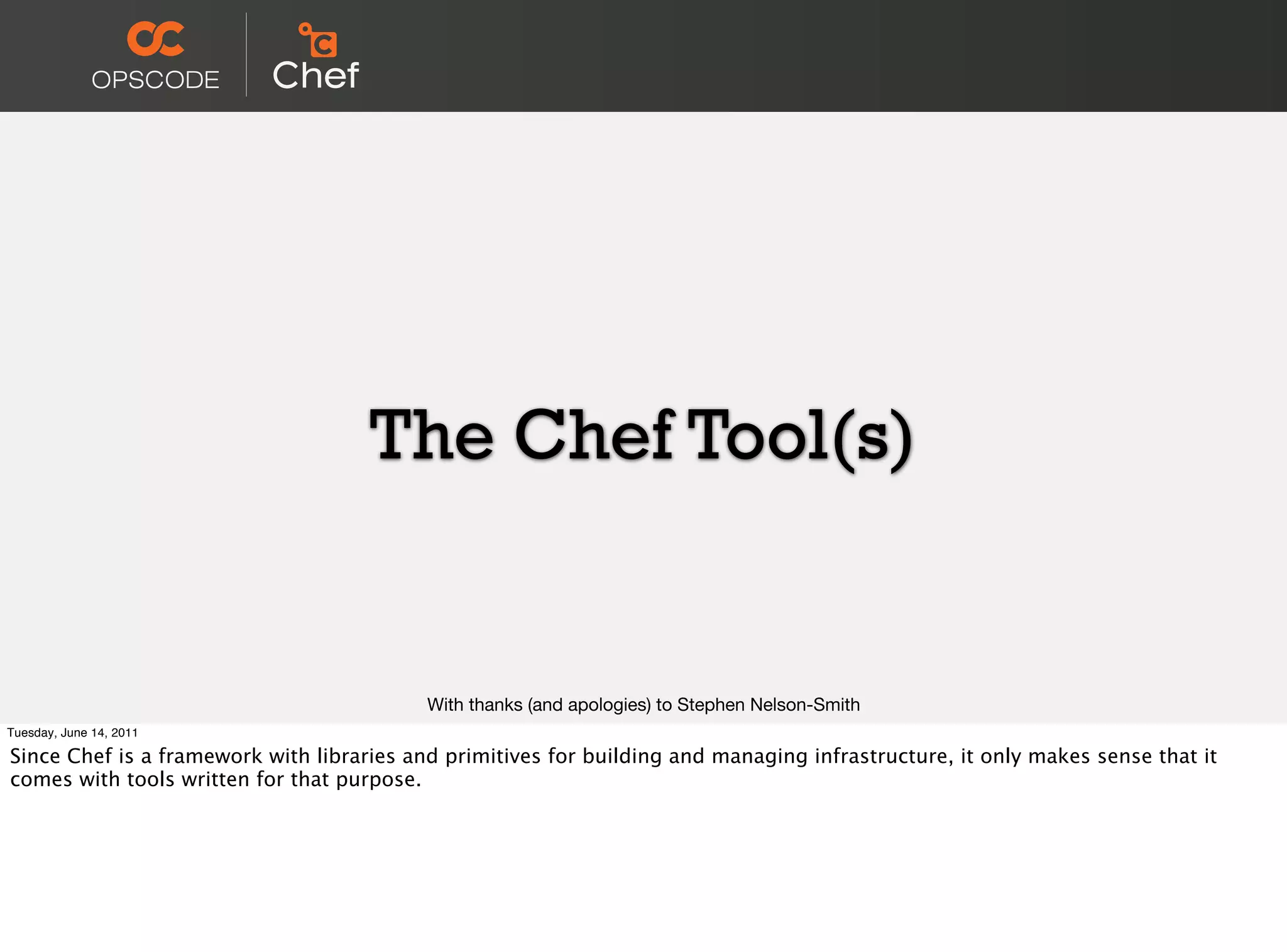 The Chef Tool(s)


                                           With thanks (and apologies) to Stephen Nelson-Smith
Tuesday, June 14, 2011

Since Chef is a framework with libraries and primitives for building and managing infrastructure, it only makes sense that it
comes with tools written for that purpose.
 
