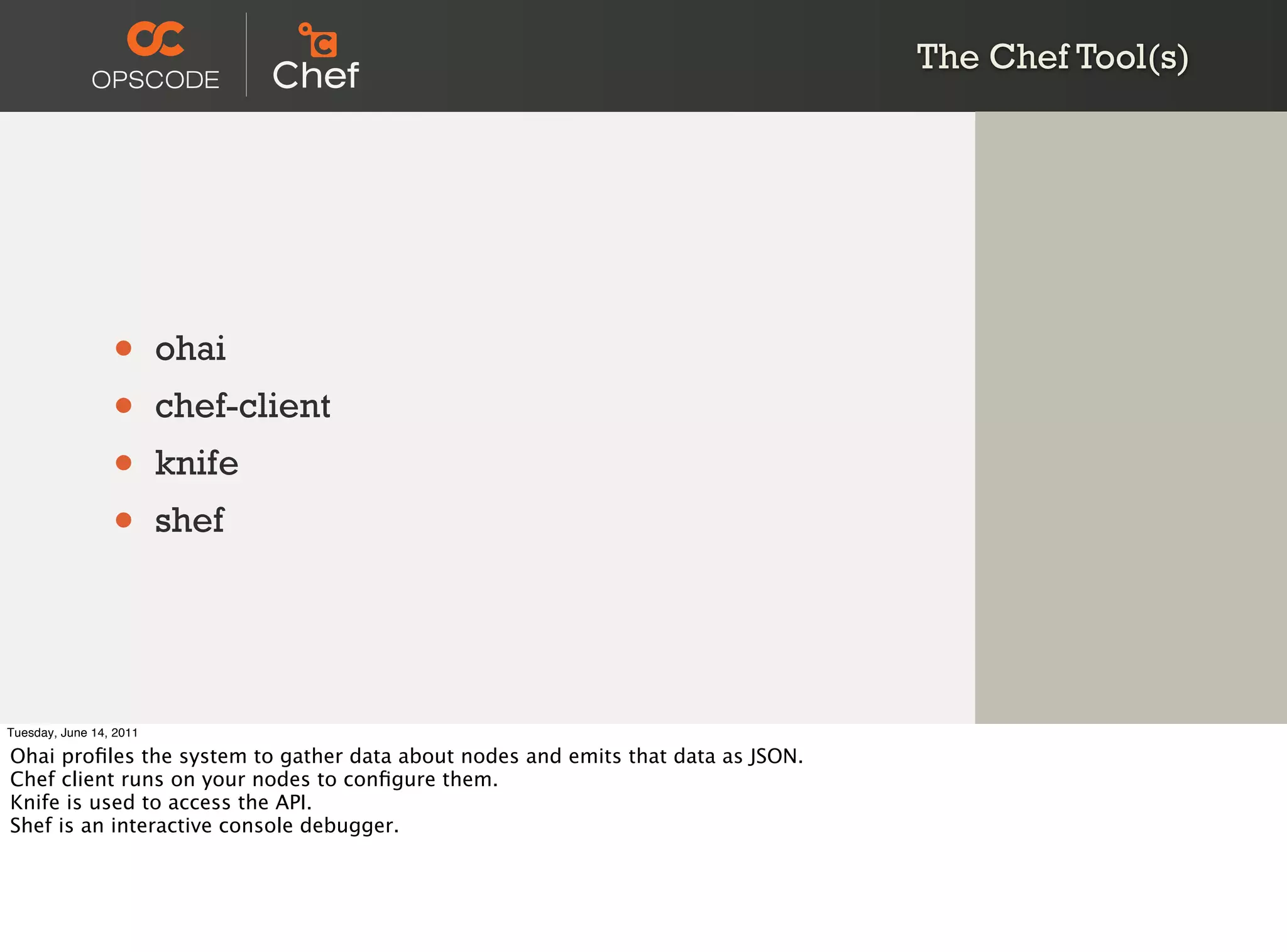 The Chef Tool(s)




                 •       ohai
                 •       chef-client
                 •       knife
                 •       shef




Tuesday, June 14, 2011

Ohai proﬁles the system to gather data about nodes and emits that data as JSON.
Chef client runs on your nodes to conﬁgure them.
Knife is used to access the API.
Shef is an interactive console debugger.
 