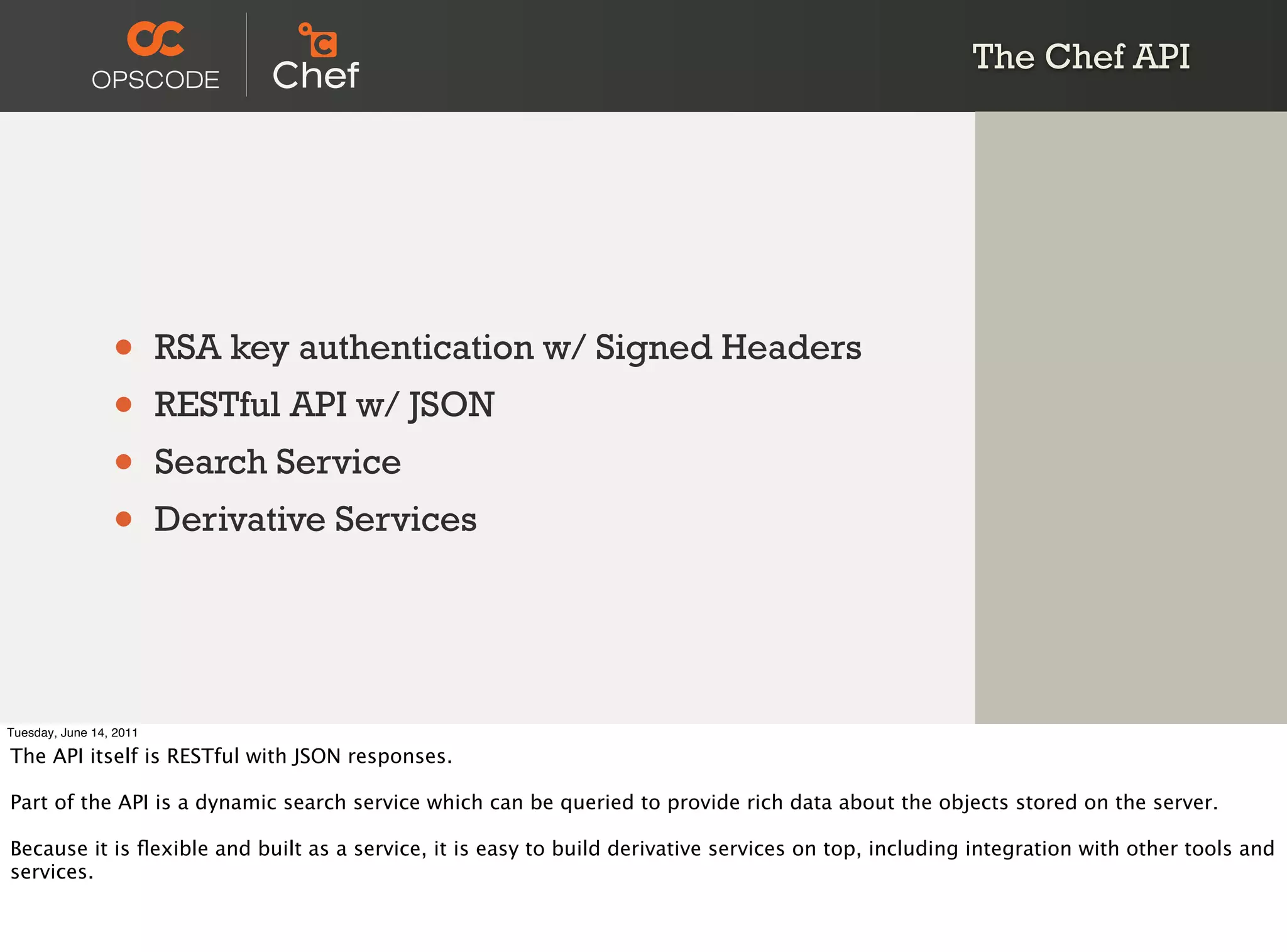 The Chef API




                 •       RSA key authentication w/ Signed Headers
                 •       RESTful API w/ JSON
                 •       Search Service
                 •       Derivative Services




Tuesday, June 14, 2011

The API itself is RESTful with JSON responses.

Part of the API is a dynamic search service which can be queried to provide rich data about the objects stored on the server.

Because it is ﬂexible and built as a service, it is easy to build derivative services on top, including integration with other tools and
services.
 