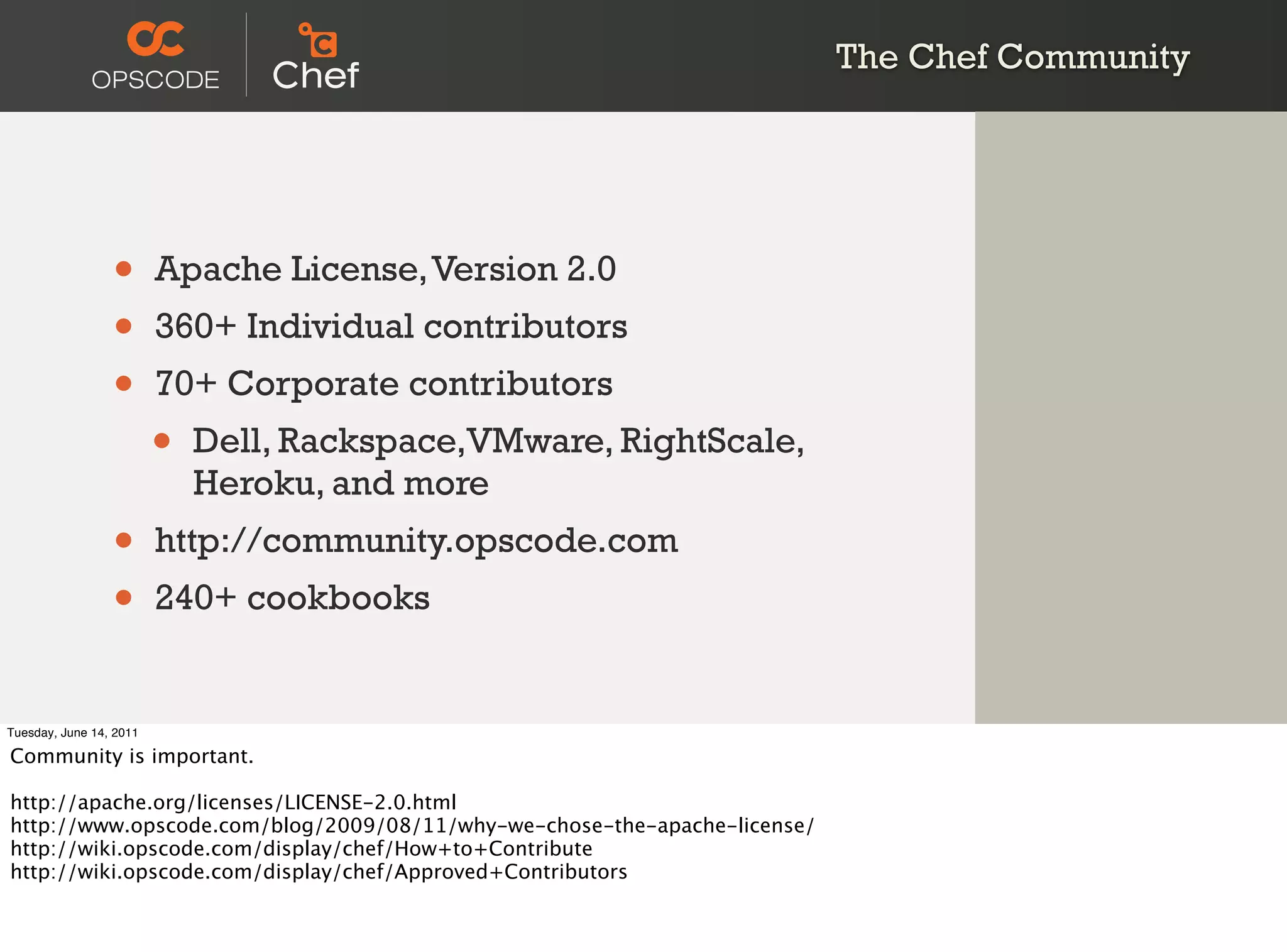The Chef Community




                 •       Apache License, Version 2.0
                 •       360+ Individual contributors
                 •       70+ Corporate contributors
                         •   Dell, Rackspace,VMware, RightScale,
                             Heroku, and more
                 •       http://community.opscode.com
                 •       240+ cookbooks


Tuesday, June 14, 2011

Community is important.

http://apache.org/licenses/LICENSE-2.0.html
http://www.opscode.com/blog/2009/08/11/why-we-chose-the-apache-license/
http://wiki.opscode.com/display/chef/How+to+Contribute
http://wiki.opscode.com/display/chef/Approved+Contributors
 
