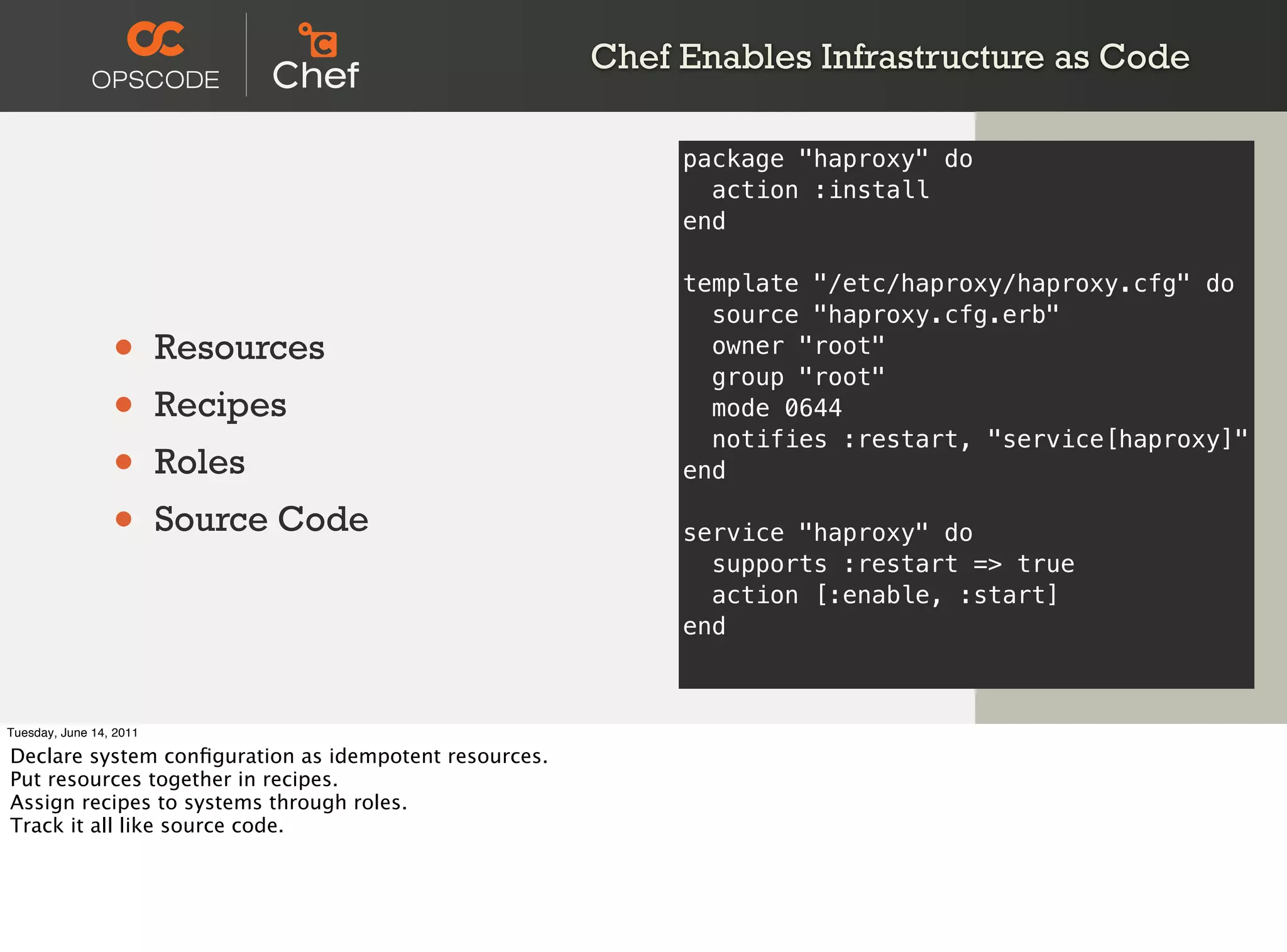 Chef Enables Infrastructure as Code

                                                            package "haproxy" do
                                                              action :install
                                                            end

                                                            template "/etc/haproxy/haproxy.cfg" do
                                                              source "haproxy.cfg.erb"
                 •       Resources                            owner "root"
                                                              group "root"
                 •       Recipes                              mode 0644

                 •
                                                              notifies :restart, "service[haproxy]"
                         Roles                              end

                 •       Source Code                        service "haproxy" do
                                                              supports :restart => true
                                                              action [:enable, :start]
                                                            end



Tuesday, June 14, 2011

Declare system conﬁguration as idempotent resources.
Put resources together in recipes.
Assign recipes to systems through roles.
Track it all like source code.
 