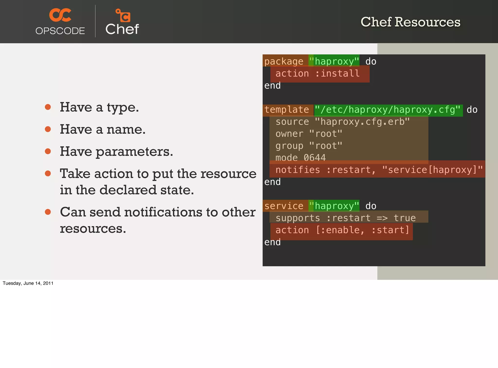 Chef Resources

                                                           package "haproxy" do
                                                             action :install
                                                           end

                 •       Have a type.                      template "/etc/haproxy/haproxy.cfg" do

                 •
                                                             source "haproxy.cfg.erb"
                         Have a name.                        owner "root"

                 •       Have parameters.                    group "root"
                                                             mode 0644

                 •       Take action to put the resource     notifies :restart, "service[haproxy]"
                                                           end
                         in the declared state.
                 •       Can send notifications to other
                                                           service "haproxy" do
                                                             supports :restart => true
                         resources.                          action [:enable, :start]
                                                           end



Tuesday, June 14, 2011
 