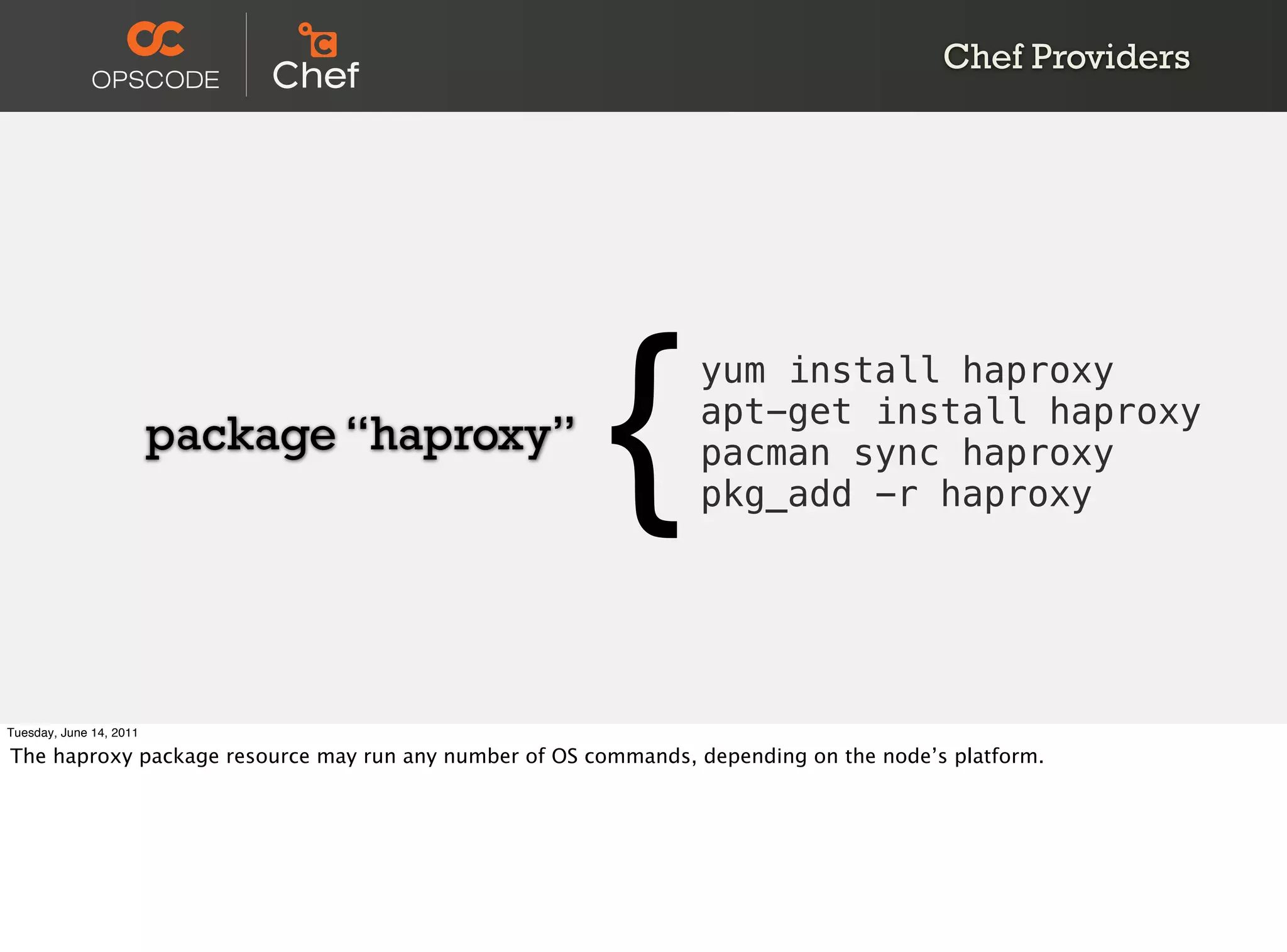 Chef Providers




                         package “haproxy”
                                                       {        yum install haproxy
                                                                apt-get install haproxy
                                                                pacman sync haproxy
                                                                pkg_add -r haproxy




Tuesday, June 14, 2011

The haproxy package resource may run any number of OS commands, depending on the node’s platform.
 