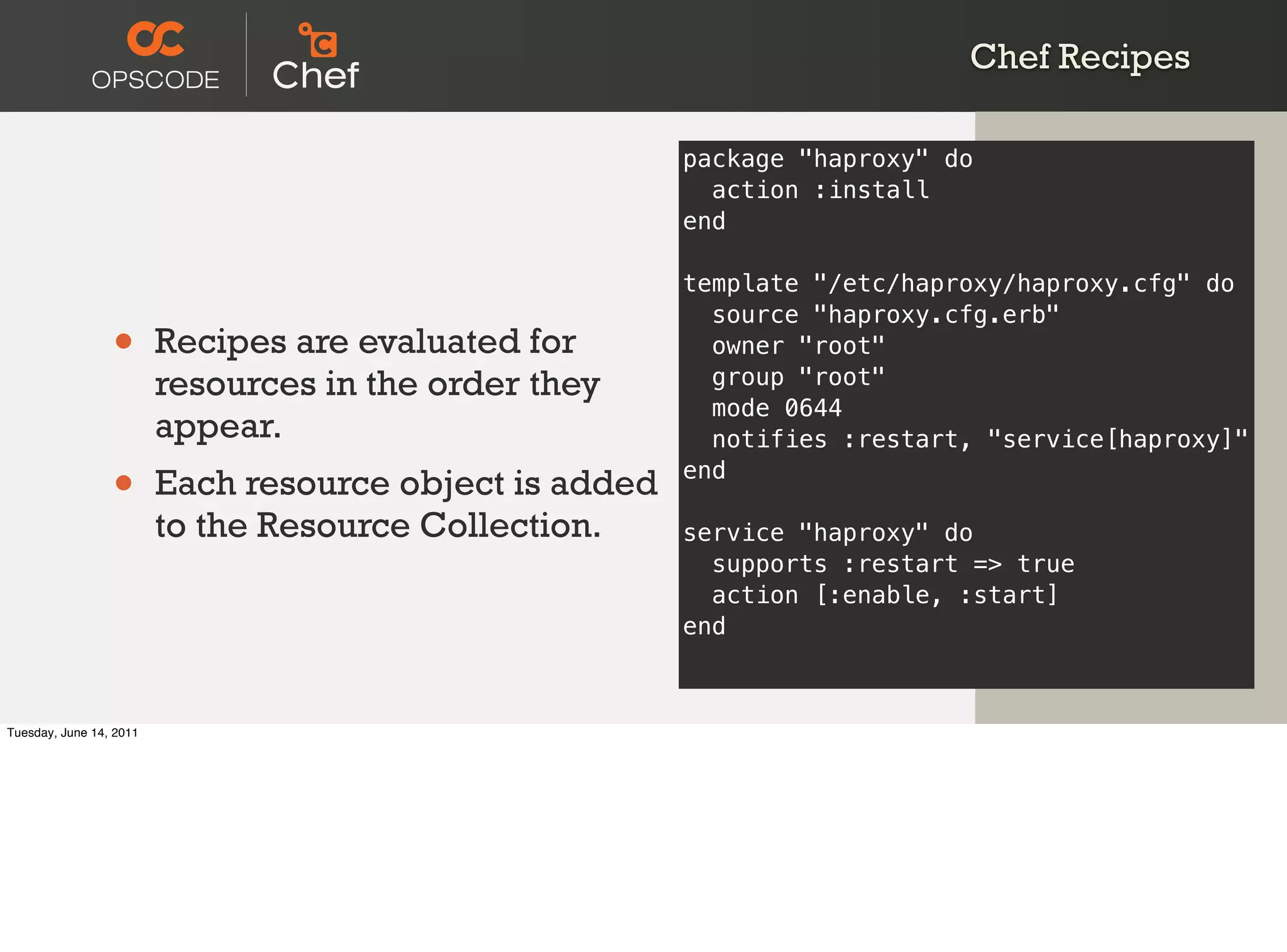 Chef Recipes

                                                         package "haproxy" do
                                                           action :install
                                                         end

                                                         template "/etc/haproxy/haproxy.cfg" do
                                                           source "haproxy.cfg.erb"
                 •       Recipes are evaluated for         owner "root"
                         resources in the order they       group "root"
                                                           mode 0644
                         appear.                           notifies :restart, "service[haproxy]"

                 •       Each resource object is added   end

                         to the Resource Collection.     service "haproxy" do
                                                           supports :restart => true
                                                           action [:enable, :start]
                                                         end



Tuesday, June 14, 2011
 