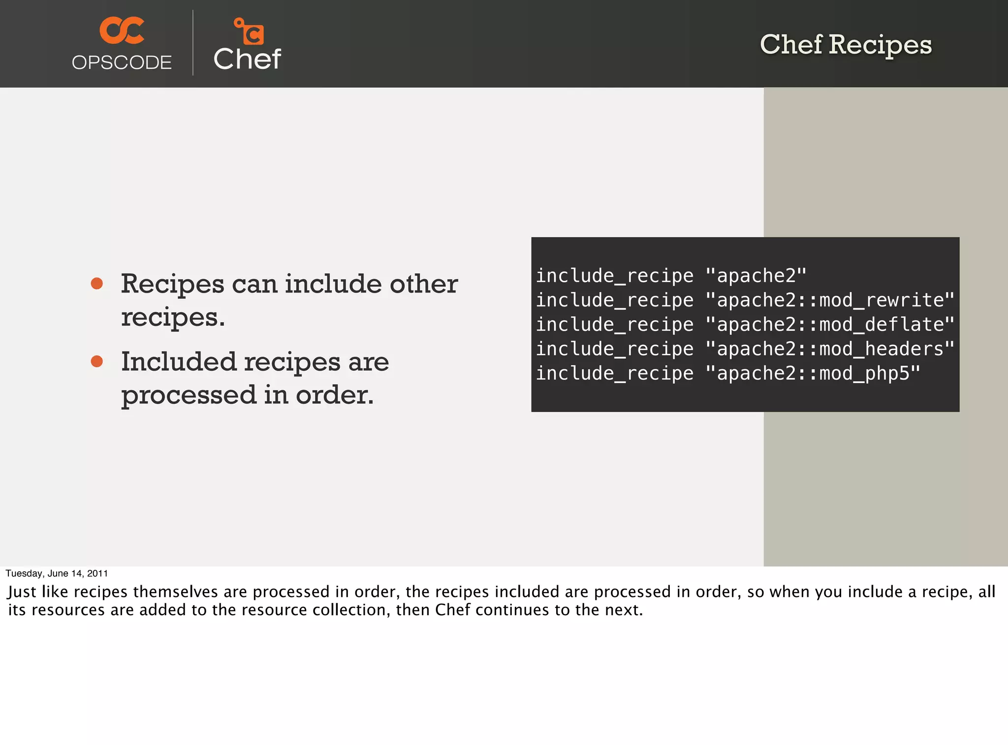 Chef Recipes




                 •       Recipes can include other                   include_recipe
                                                                     include_recipe
                                                                                            "apache2"
                                                                                            "apache2::mod_rewrite"
                         recipes.                                    include_recipe         "apache2::mod_deflate"

                 •       Included recipes are
                                                                     include_recipe
                                                                     include_recipe
                                                                                            "apache2::mod_headers"
                                                                                            "apache2::mod_php5"
                         processed in order.




Tuesday, June 14, 2011

Just like recipes themselves are processed in order, the recipes included are processed in order, so when you include a recipe, all
its resources are added to the resource collection, then Chef continues to the next.
 
