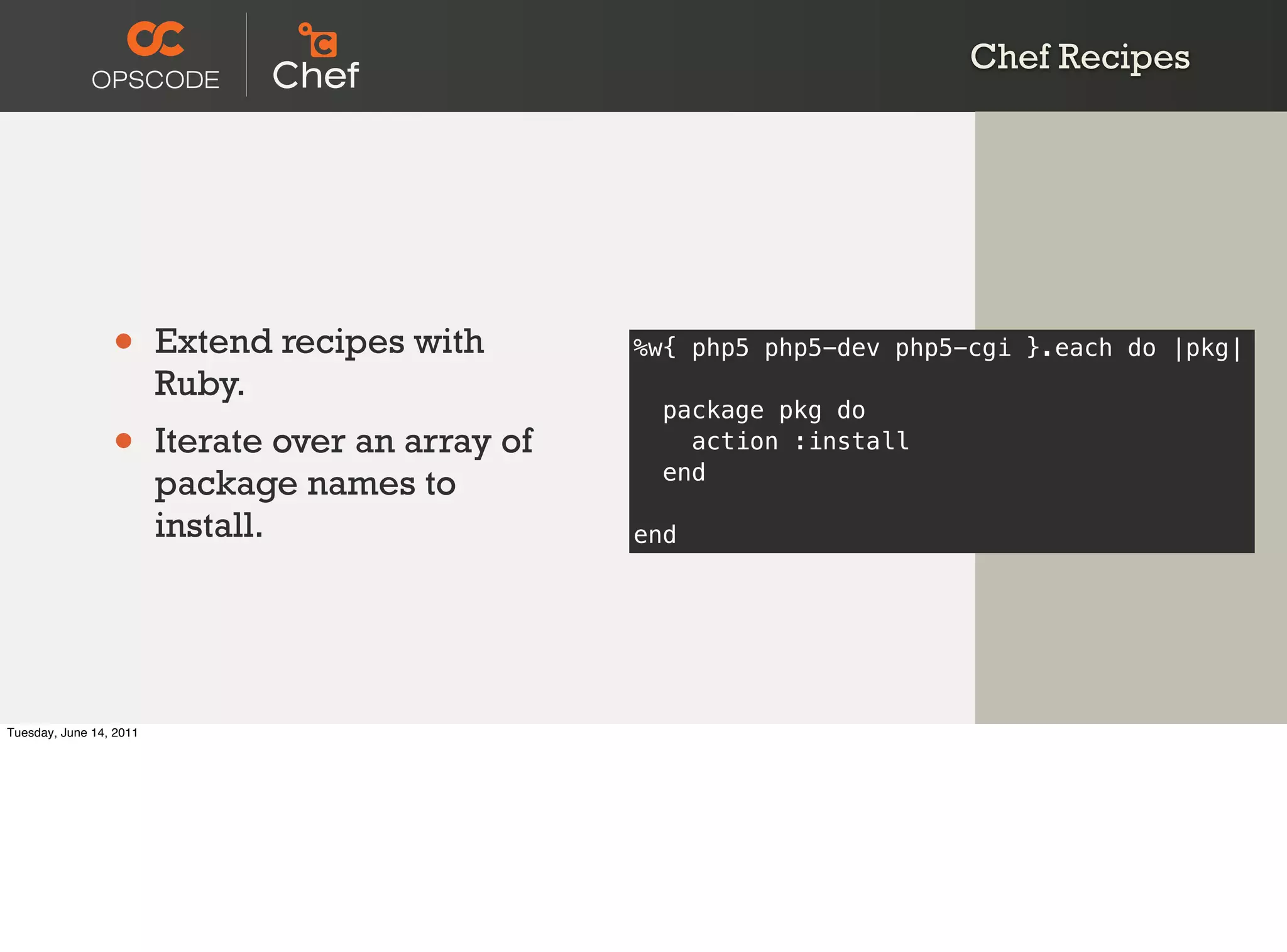 Chef Recipes




                 •       Extend recipes with        %w{ php5 php5-dev php5-cgi }.each do |pkg|
                         Ruby.
                                                      package pkg do
                 •       Iterate over an array of       action :install
                                                      end
                         package names to
                         install.                   end




Tuesday, June 14, 2011
 