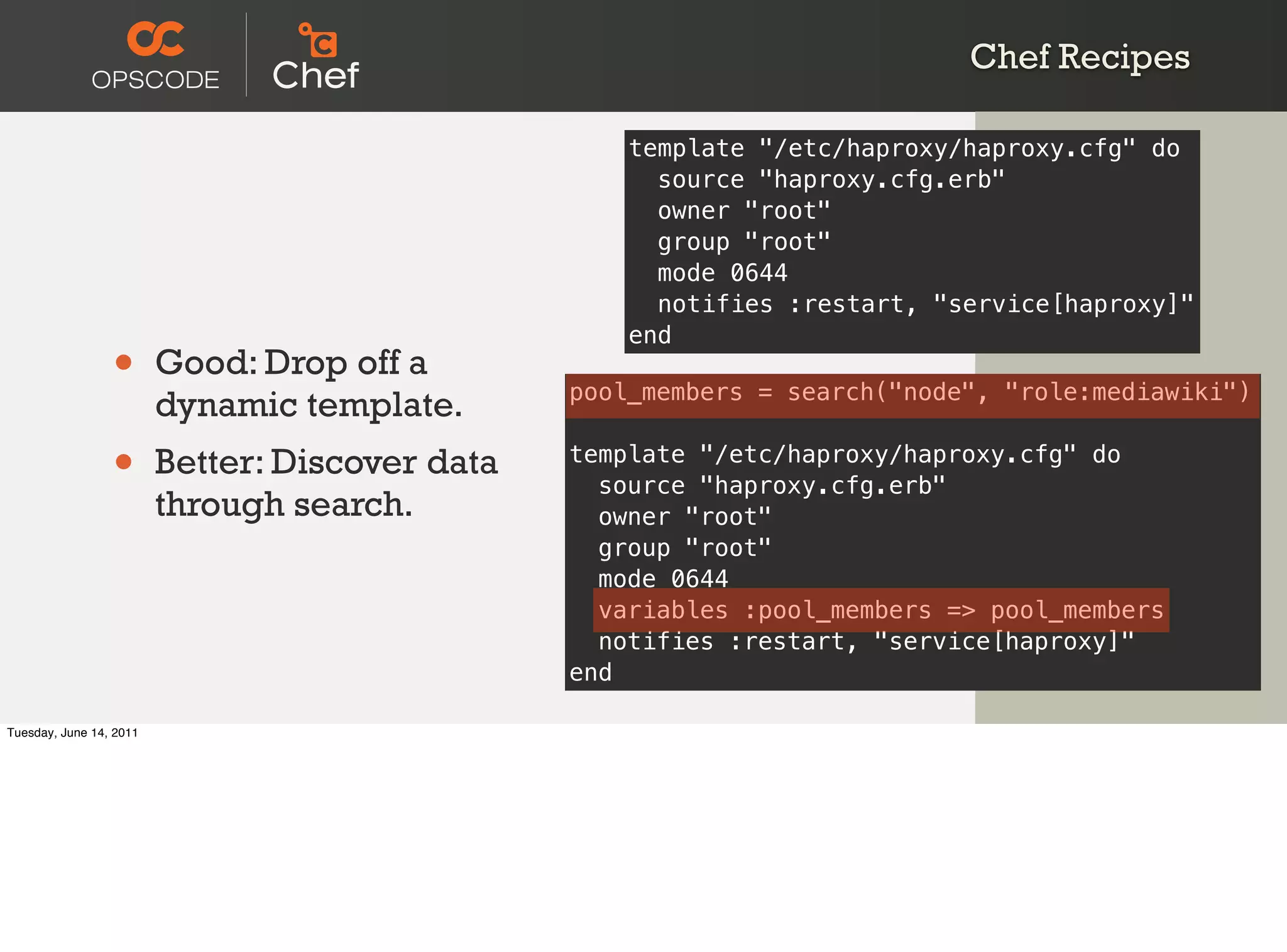 Chef Recipes

                                                     template "/etc/haproxy/haproxy.cfg" do
                                                       source "haproxy.cfg.erb"
                                                       owner "root"
                                                       group "root"
                                                       mode 0644
                                                       notifies :restart, "service[haproxy]"
                                                     end
                 •       Good: Drop off a
                                                 pool_members = search("node", "role:mediawiki")
                         dynamic template.
                 •       Better: Discover data   template "/etc/haproxy/haproxy.cfg" do
                                                   source "haproxy.cfg.erb"
                         through search.           owner "root"
                                                   group "root"
                                                   mode 0644
                                                   variables :pool_members => pool_members
                                                   notifies :restart, "service[haproxy]"
                                                 end

Tuesday, June 14, 2011
 