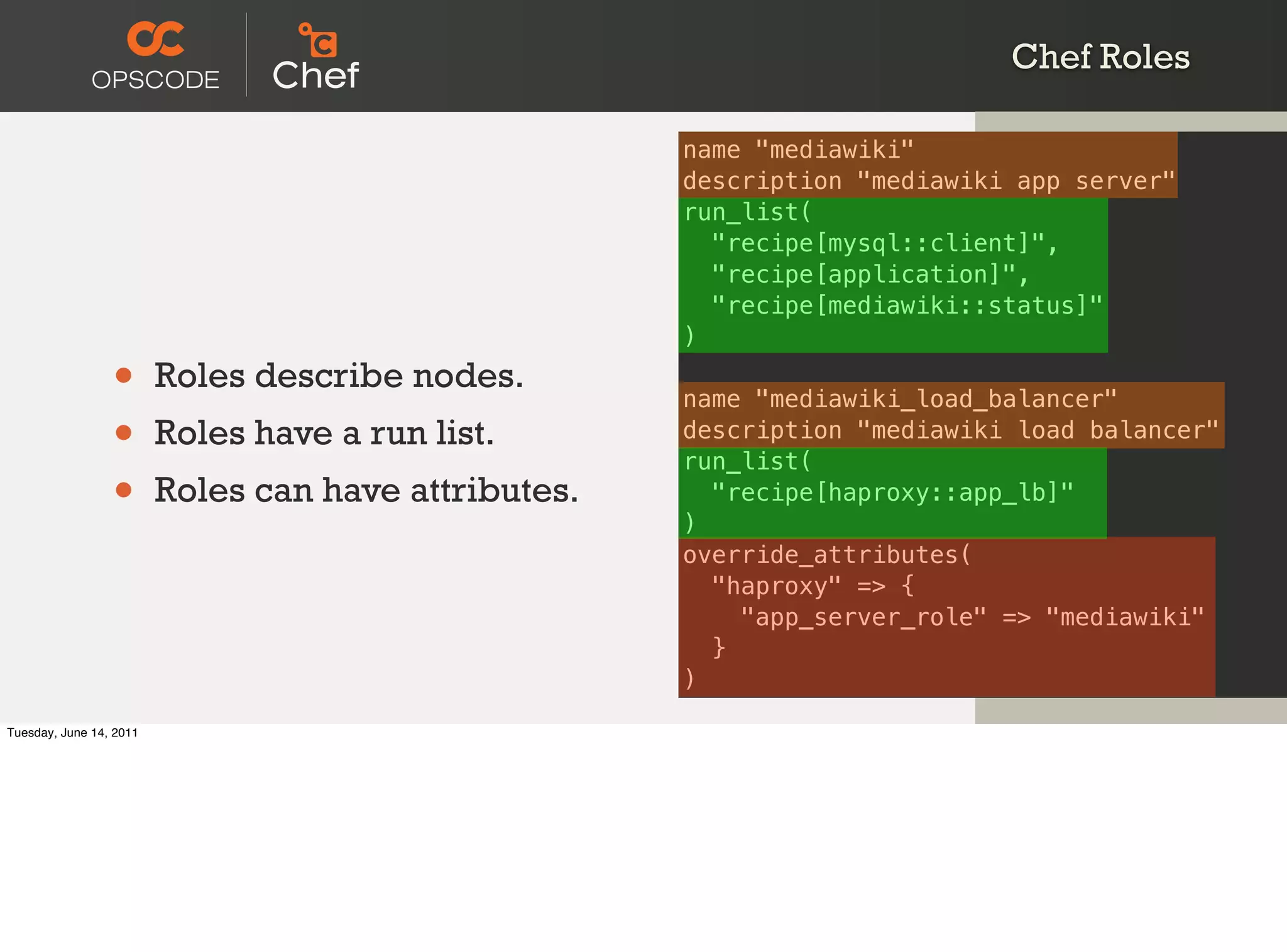 Chef Roles

                                                      name "mediawiki"
                                                      description "mediawiki app server"
                                                      run_list(
                                                        "recipe[mysql::client]",
                                                        "recipe[application]",
                                                        "recipe[mediawiki::status]"
                                                      )

                 •       Roles describe nodes.
                                                      name "mediawiki_load_balancer"
                 •       Roles have a run list.       description "mediawiki load balancer"
                                                      run_list(
                 •       Roles can have attributes.
                                                      )
                                                        "recipe[haproxy::app_lb]"

                                                      override_attributes(
                                                        "haproxy" => {
                                                          "app_server_role" => "mediawiki"
                                                        }
                                                      )

Tuesday, June 14, 2011
 