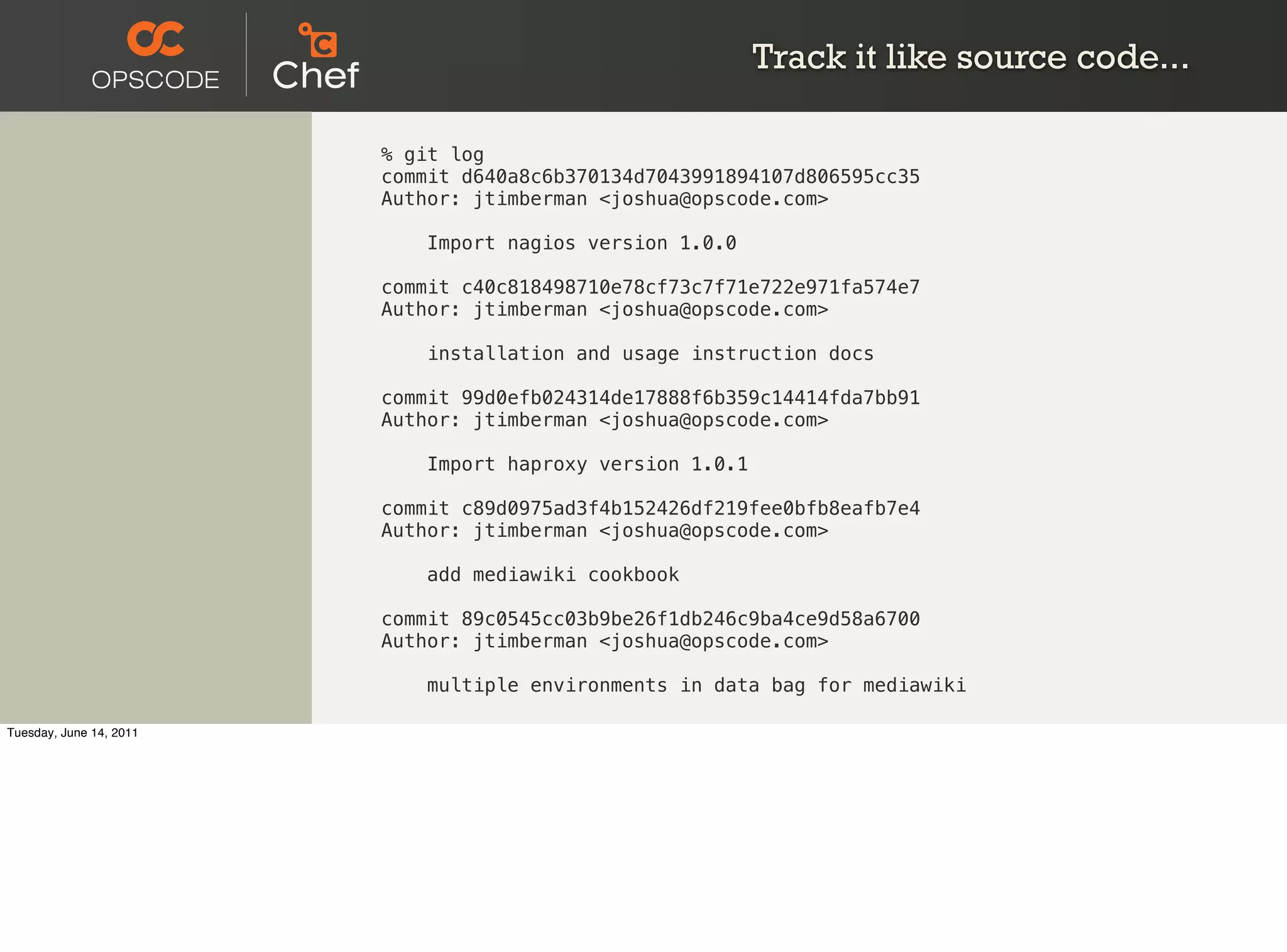 Track it like source code...

                         % git log
                         commit d640a8c6b370134d7043991894107d806595cc35
                         Author: jtimberman <joshua@opscode.com>

                             Import nagios version 1.0.0

                         commit c40c818498710e78cf73c7f71e722e971fa574e7
                         Author: jtimberman <joshua@opscode.com>

                             installation and usage instruction docs

                         commit 99d0efb024314de17888f6b359c14414fda7bb91
                         Author: jtimberman <joshua@opscode.com>

                             Import haproxy version 1.0.1

                         commit c89d0975ad3f4b152426df219fee0bfb8eafb7e4
                         Author: jtimberman <joshua@opscode.com>

                             add mediawiki cookbook

                         commit 89c0545cc03b9be26f1db246c9ba4ce9d58a6700
                         Author: jtimberman <joshua@opscode.com>

                             multiple environments in data bag for mediawiki

Tuesday, June 14, 2011
 