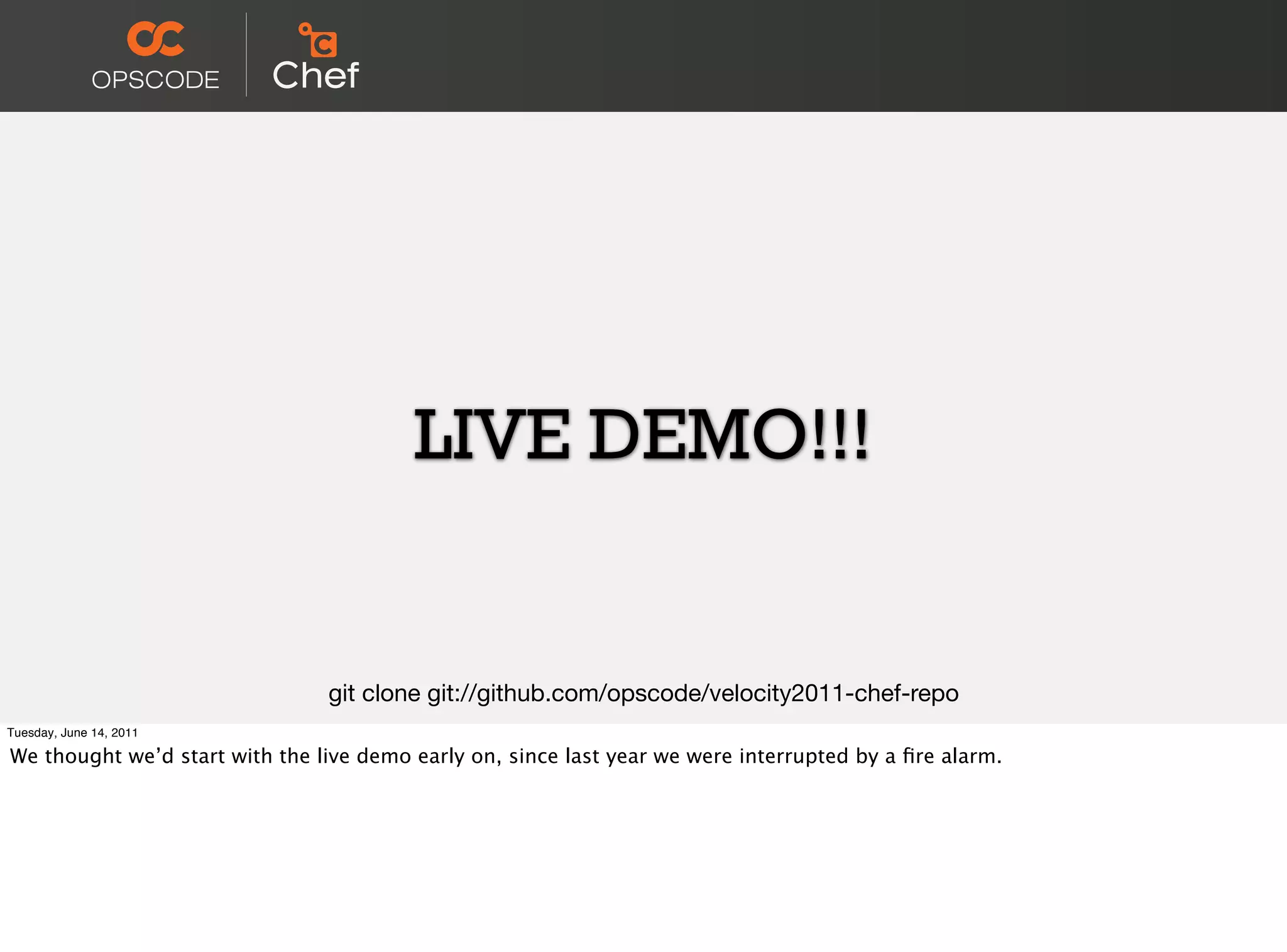 LIVE DEMO!!!


                                git clone git://github.com/opscode/velocity2011-chef-repo
Tuesday, June 14, 2011

We thought we’d start with the live demo early on, since last year we were interrupted by a ﬁre alarm.
 