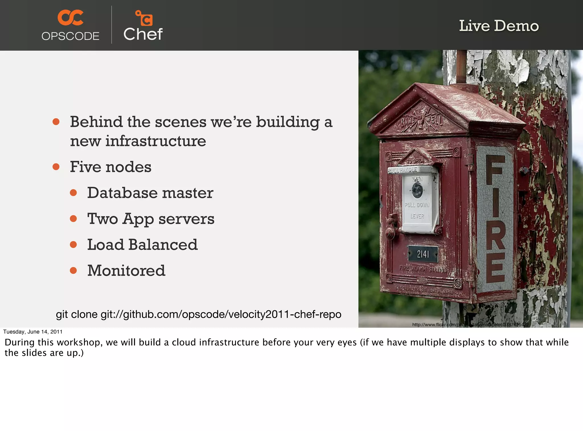 Live Demo




                 •       Behind the scenes we’re building a
                         new infrastructure
                 •       Five nodes
                         •   Database master
                         •   Two App servers
                         •   Load Balanced
                         •   Monitored

                   git clone git://github.com/opscode/velocity2011-chef-repo
                                                                                             http://www.ﬂickr.com/photos/takomabibelot/3787425422
Tuesday, June 14, 2011

During this workshop, we will build a cloud infrastructure before your very eyes (if we have multiple displays to show that while
the slides are up.)
 