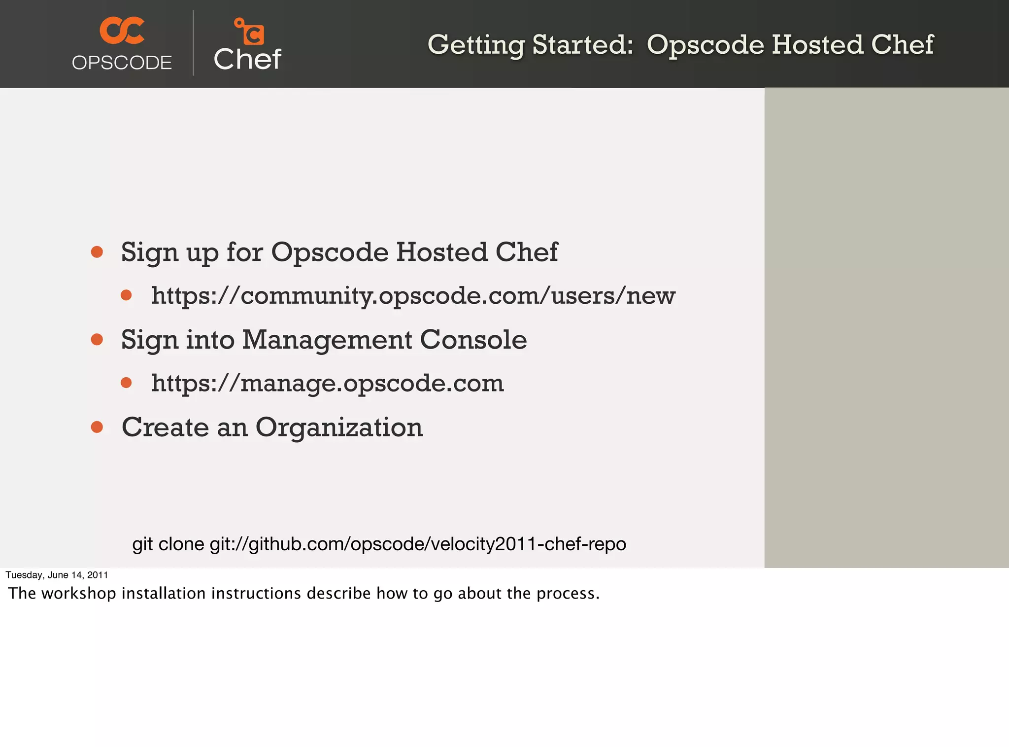 Getting Started: Opscode Hosted Chef




                 •       Sign up for Opscode Hosted Chef
                         •   https://community.opscode.com/users/new

                 •       Sign into Management Console
                         •   https://manage.opscode.com

                 •       Create an Organization



                         git clone git://github.com/opscode/velocity2011-chef-repo
Tuesday, June 14, 2011

The workshop installation instructions describe how to go about the process.
 