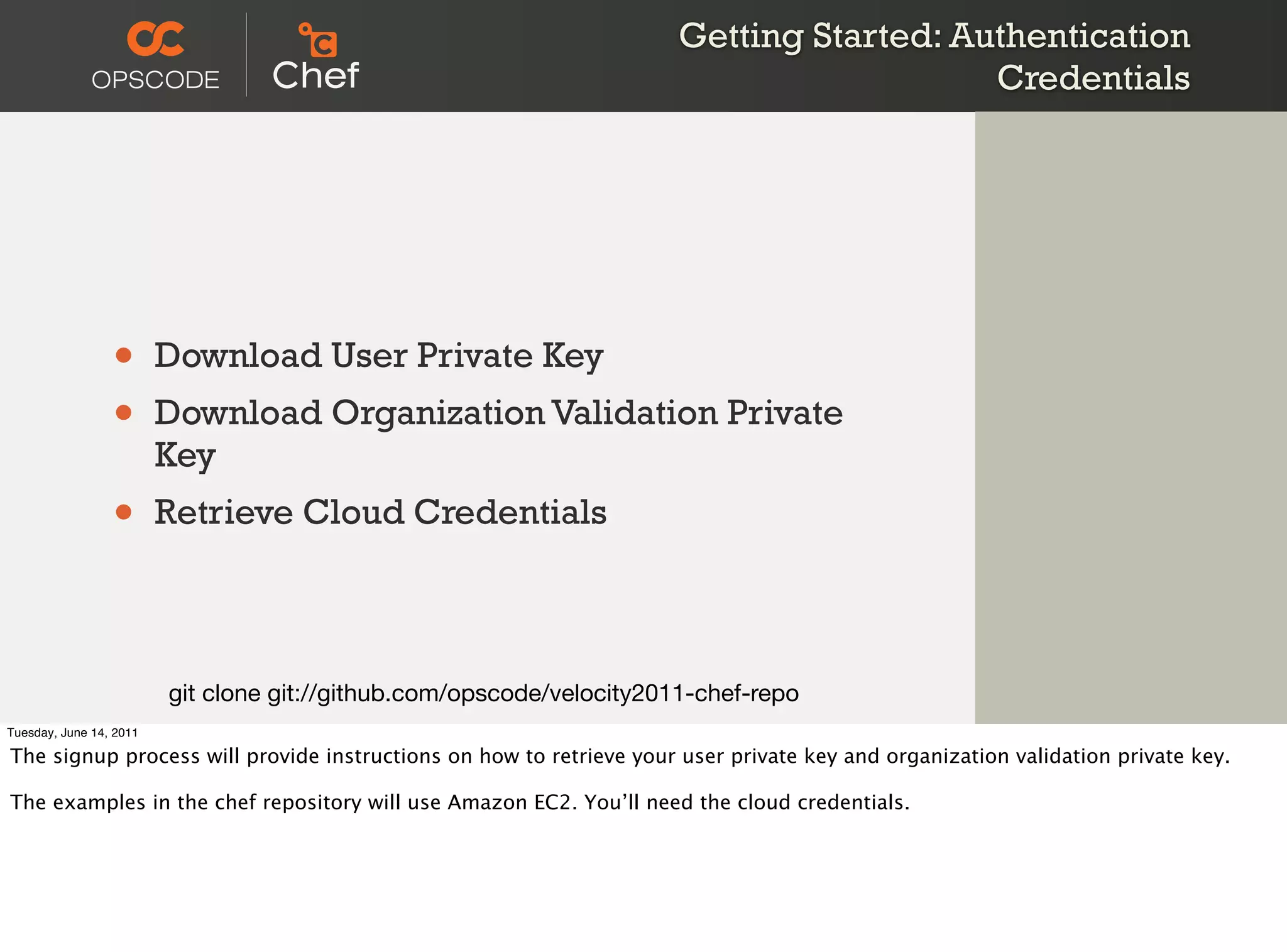 Getting Started: Authentication
                                                                                          Credentials




                 •       Download User Private Key
                 •       Download Organization Validation Private
                         Key
                 •       Retrieve Cloud Credentials



                         git clone git://github.com/opscode/velocity2011-chef-repo
Tuesday, June 14, 2011

The signup process will provide instructions on how to retrieve your user private key and organization validation private key.

The examples in the chef repository will use Amazon EC2. You’ll need the cloud credentials.
 