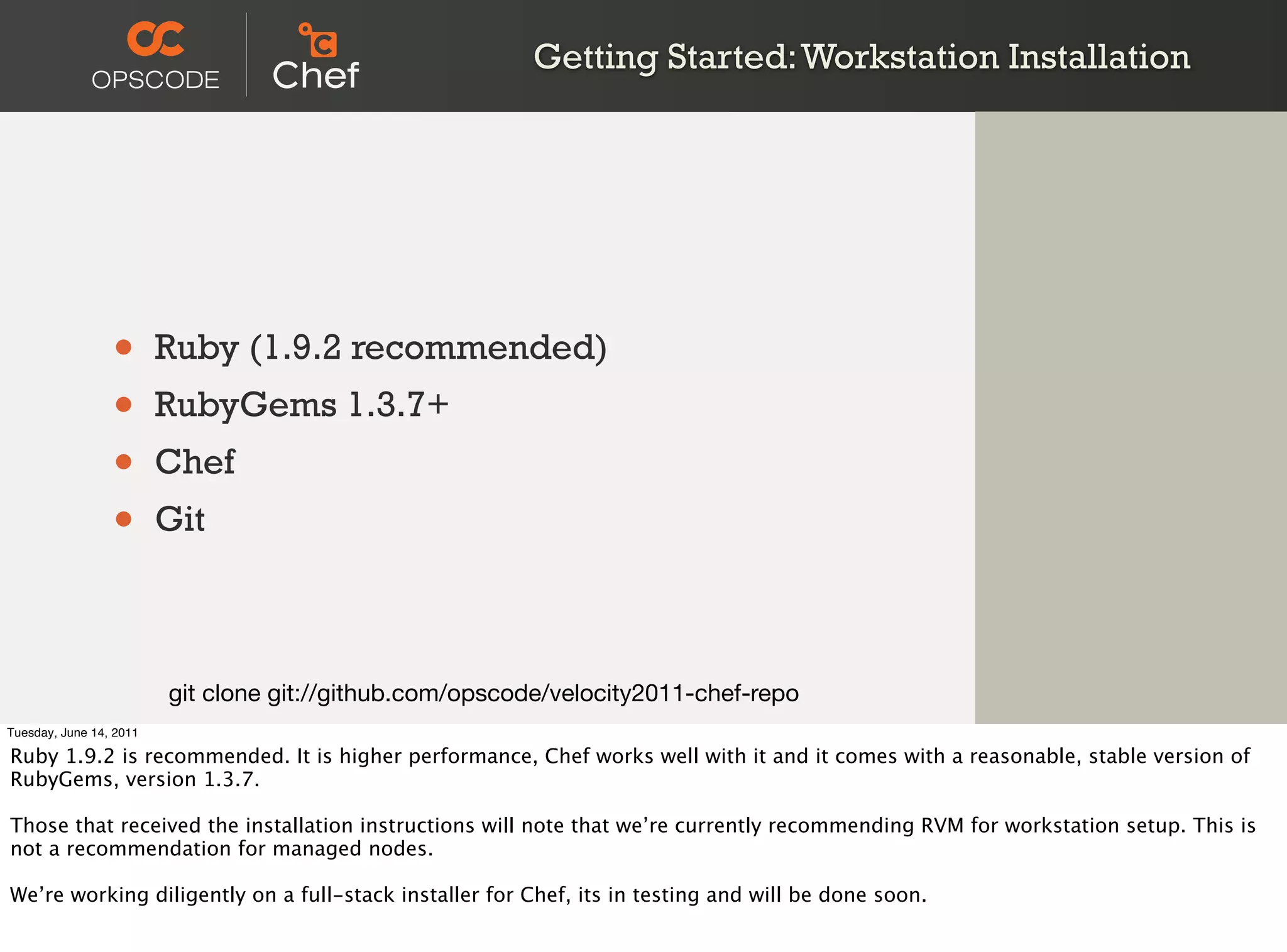 Getting Started: Workstation Installation




                 •       Ruby (1.9.2 recommended)
                 •       RubyGems 1.3.7+
                 •       Chef
                 •       Git



                         git clone git://github.com/opscode/velocity2011-chef-repo
Tuesday, June 14, 2011

Ruby 1.9.2 is recommended. It is higher performance, Chef works well with it and it comes with a reasonable, stable version of
RubyGems, version 1.3.7.

Those that received the installation instructions will note that we’re currently recommending RVM for workstation setup. This is
not a recommendation for managed nodes.

We’re working diligently on a full-stack installer for Chef, its in testing and will be done soon.
 