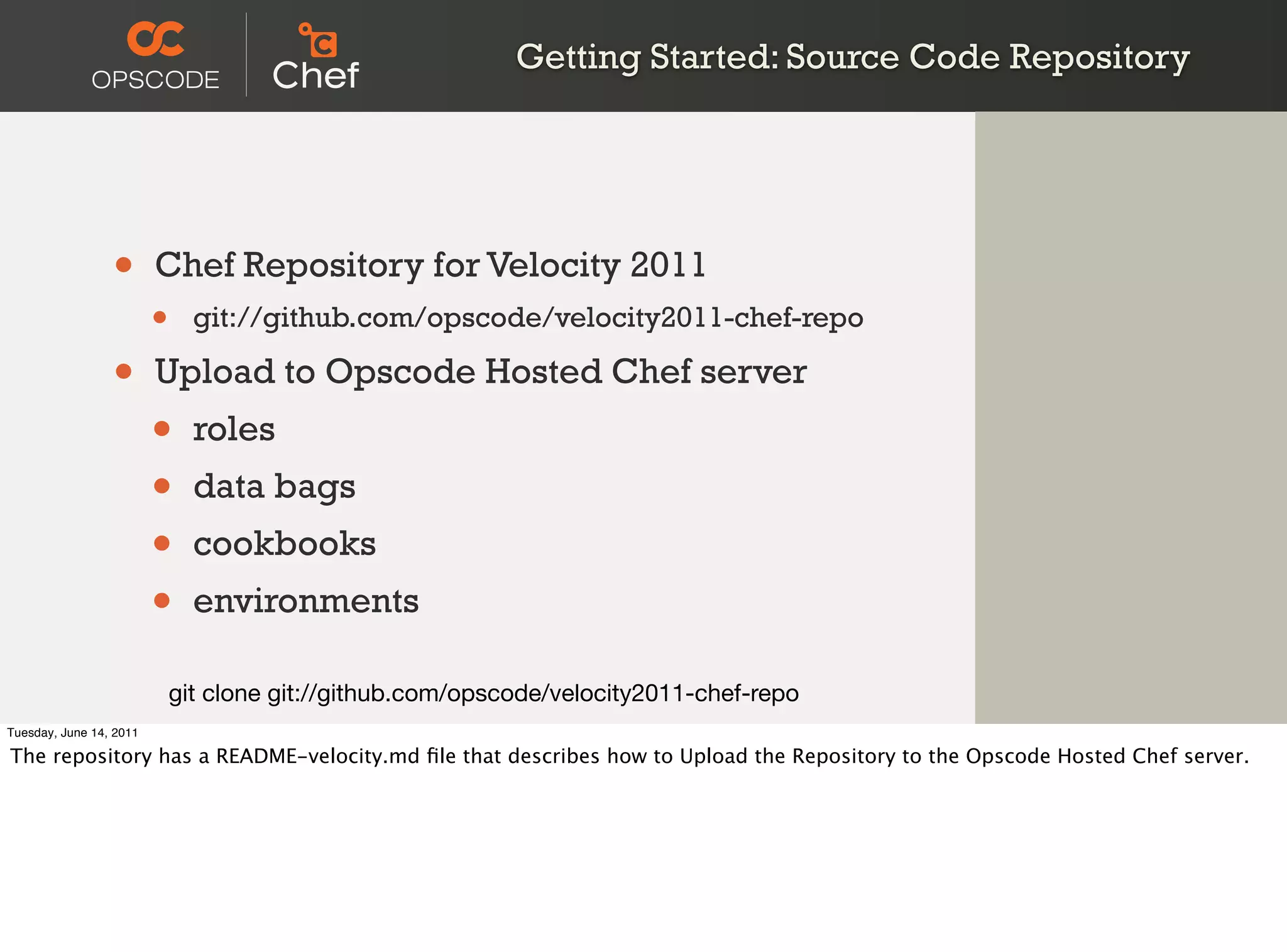Getting Started: Source Code Repository




                 •       Chef Repository for Velocity 2011
                         •     git://github.com/opscode/velocity2011-chef-repo

                 •       Upload to Opscode Hosted Chef server
                         •     roles
                         •     data bags
                         •     cookbooks
                         •     environments

                             git clone git://github.com/opscode/velocity2011-chef-repo
Tuesday, June 14, 2011

The repository has a README-velocity.md ﬁle that describes how to Upload the Repository to the Opscode Hosted Chef server.
 