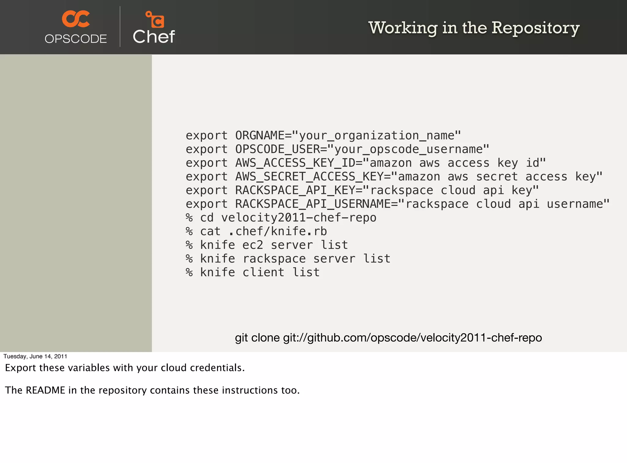 Working in the Repository




                                      export ORGNAME="your_organization_name"
                                      export OPSCODE_USER="your_opscode_username"
                                      export AWS_ACCESS_KEY_ID="amazon aws access key id"
                                      export AWS_SECRET_ACCESS_KEY="amazon aws secret access key"
                                      export RACKSPACE_API_KEY="rackspace cloud api key"
                                      export RACKSPACE_API_USERNAME="rackspace cloud api username"
                                      % cd velocity2011-chef-repo
                                      % cat .chef/knife.rb
                                      % knife ec2 server list
                                      % knife rackspace server list
                                      % knife client list




                                                git clone git://github.com/opscode/velocity2011-chef-repo
Tuesday, June 14, 2011

Export these variables with your cloud credentials.

The README in the repository contains these instructions too.
 