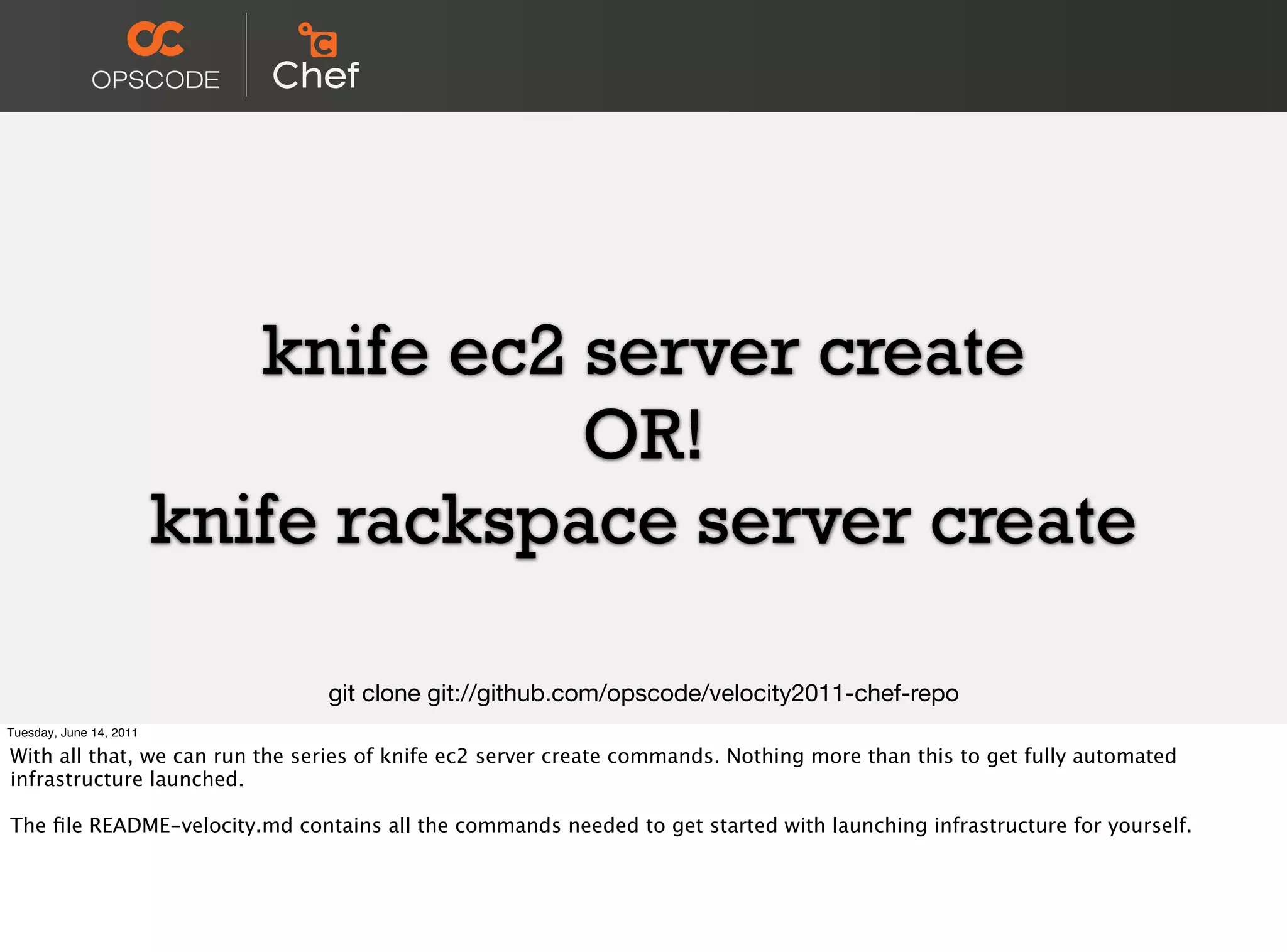 knife ec2 server create
                                      OR!
                         knife rackspace server create

                                git clone git://github.com/opscode/velocity2011-chef-repo
Tuesday, June 14, 2011

With all that, we can run the series of knife ec2 server create commands. Nothing more than this to get fully automated
infrastructure launched.

The ﬁle README-velocity.md contains all the commands needed to get started with launching infrastructure for yourself.
 