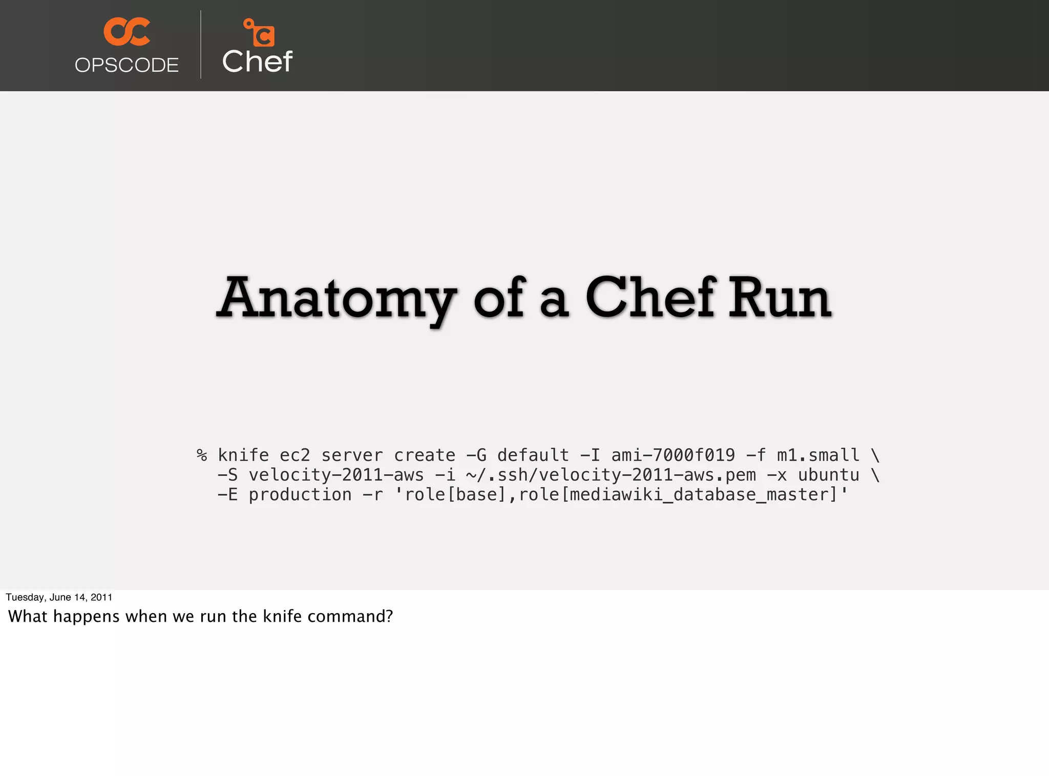 Anatomy of a Chef Run

                         % knife ec2 server create -G default -I ami-7000f019 -f m1.small 
                           -S velocity-2011-aws -i ~/.ssh/velocity-2011-aws.pem -x ubuntu 
                           -E production -r 'role[base],role[mediawiki_database_master]'




Tuesday, June 14, 2011

What happens when we run the knife command?
 