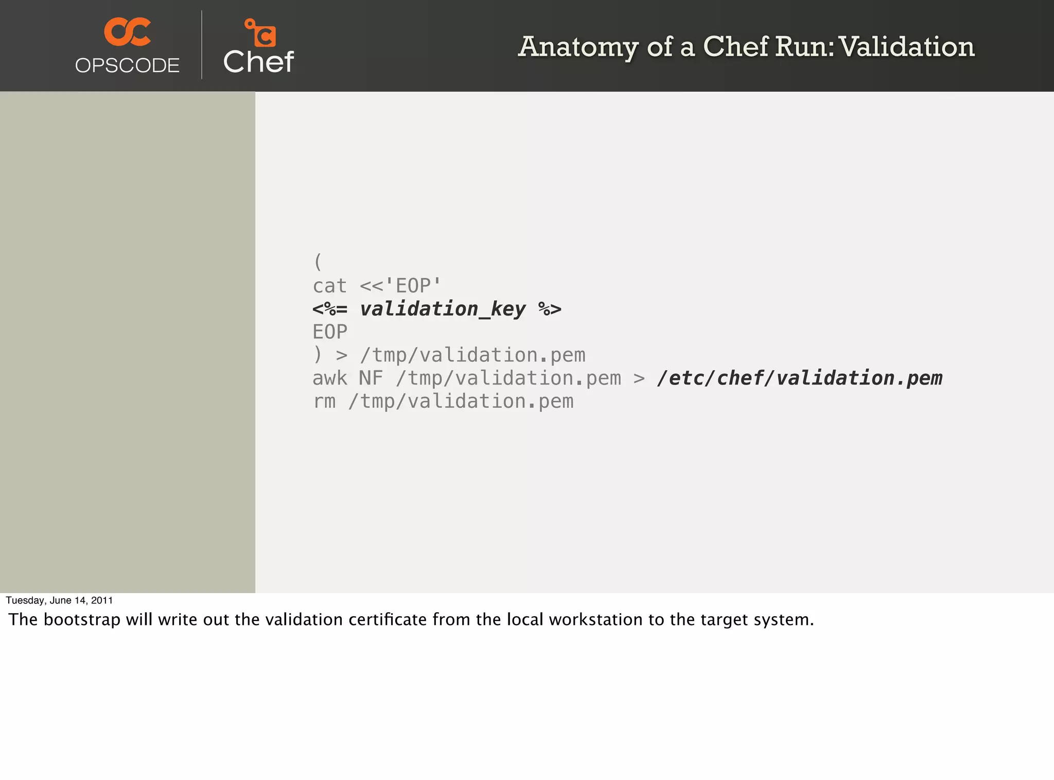 Anatomy of a Chef Run: Validation




                                      (
                                      cat <<'EOP'
                                      <%= validation_key %>
                                      EOP
                                      ) > /tmp/validation.pem
                                      awk NF /tmp/validation.pem > /etc/chef/validation.pem
                                      rm /tmp/validation.pem




Tuesday, June 14, 2011

The bootstrap will write out the validation certiﬁcate from the local workstation to the target system.
 