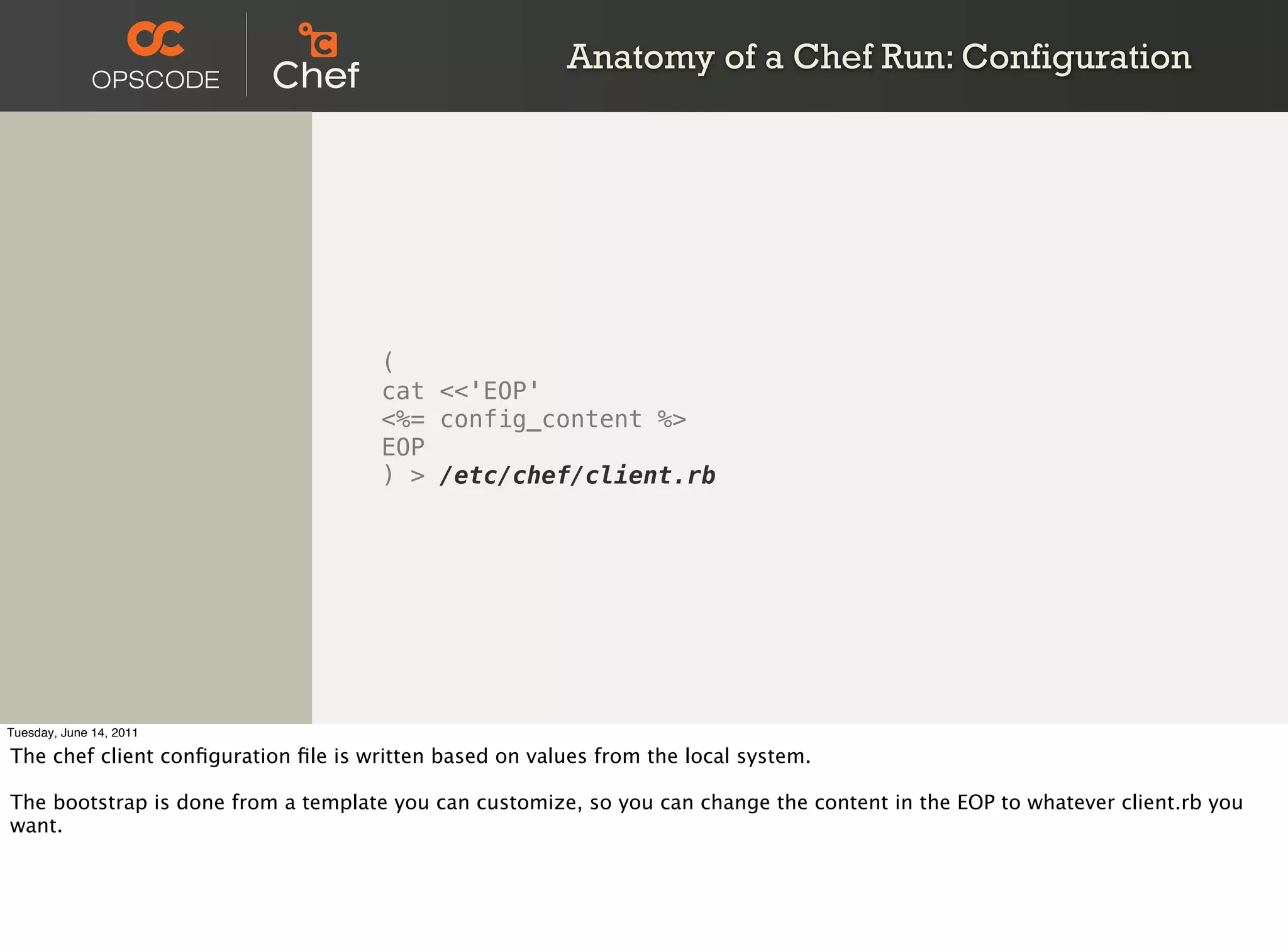 Anatomy of a Chef Run: Configuration




                                     (
                                     cat <<'EOP'
                                     <%= config_content %>
                                     EOP
                                     ) > /etc/chef/client.rb




Tuesday, June 14, 2011

The chef client conﬁguration ﬁle is written based on values from the local system.

The bootstrap is done from a template you can customize, so you can change the content in the EOP to whatever client.rb you
want.
 