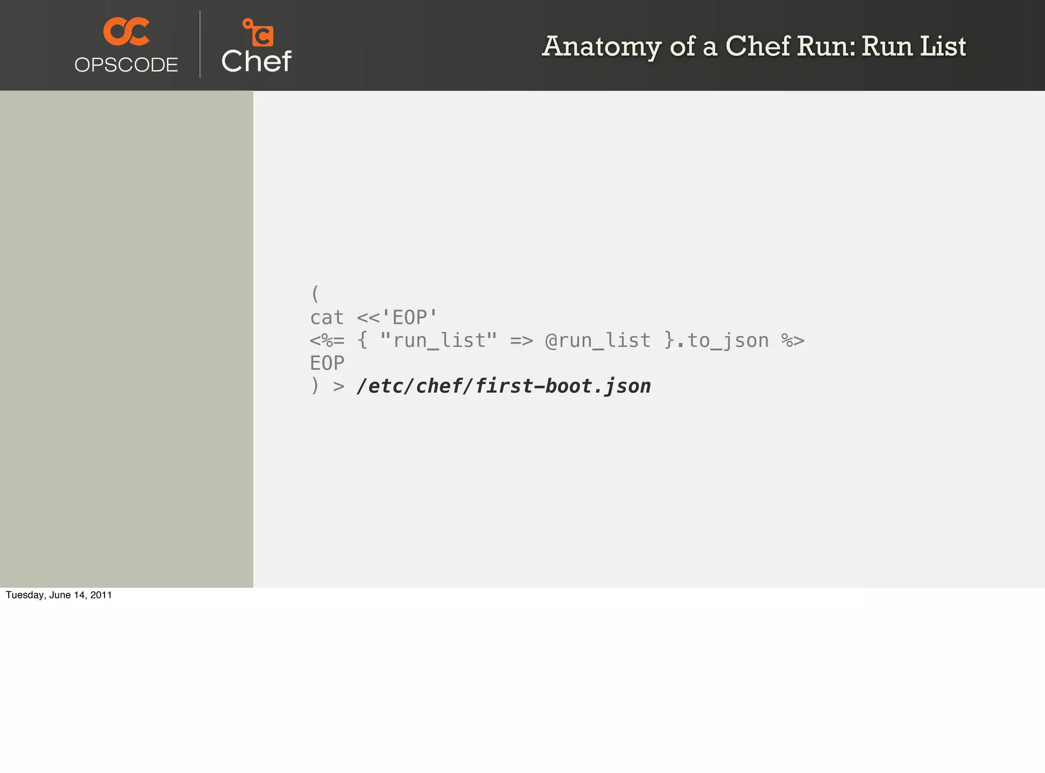Anatomy of a Chef Run: Run List




                         (
                         cat <<'EOP'
                         <%= { "run_list" => @run_list }.to_json %>
                         EOP
                         ) > /etc/chef/first-boot.json




Tuesday, June 14, 2011
 