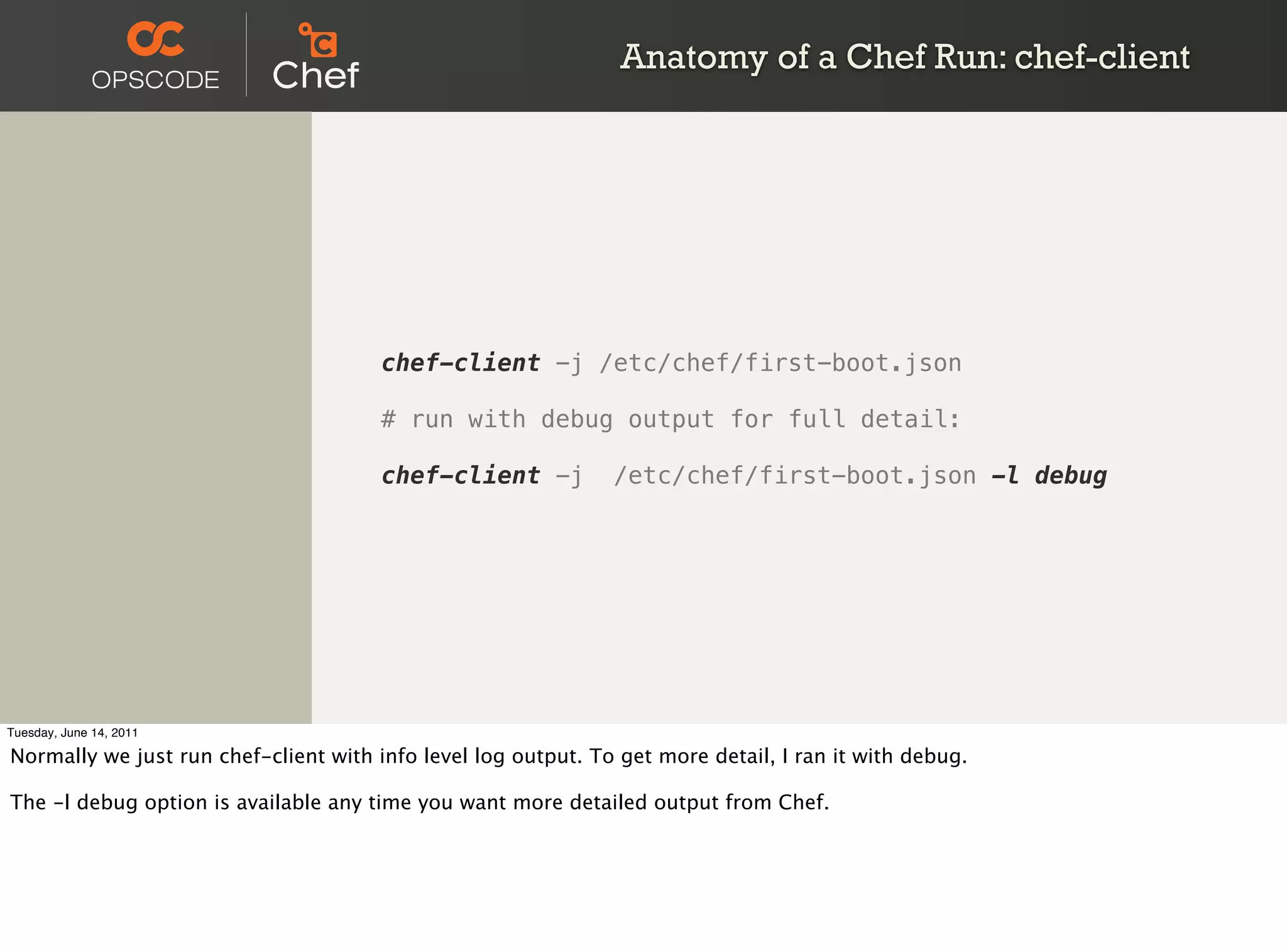 Anatomy of a Chef Run: chef-client




                                       chef-client -j /etc/chef/first-boot.json

                                       # run with debug output for full detail:

                                       chef-client -j          /etc/chef/first-boot.json -l debug




Tuesday, June 14, 2011

Normally we just run chef-client with info level log output. To get more detail, I ran it with debug.

The -l debug option is available any time you want more detailed output from Chef.
 