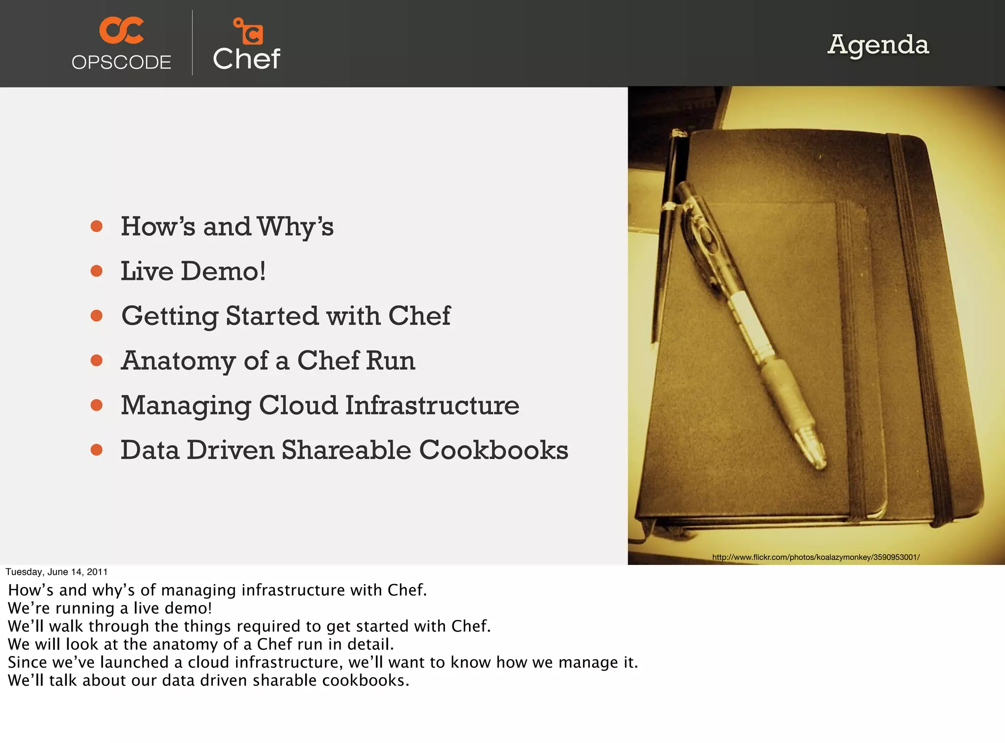 Agenda




                 •       How’s and Why’s
                 •       Live Demo!
                 •       Getting Started with Chef
                 •       Anatomy of a Chef Run
                 •       Managing Cloud Infrastructure
                 •       Data Driven Shareable Cookbooks


                                                                                    http://www.ﬂickr.com/photos/koalazymonkey/3590953001/
Tuesday, June 14, 2011

How’s and why’s of managing infrastructure with Chef.
We’re running a live demo!
We’ll walk through the things required to get started with Chef.
We will look at the anatomy of a Chef run in detail.
Since we’ve launched a cloud infrastructure, we’ll want to know how we manage it.
We’ll talk about our data driven sharable cookbooks.
 