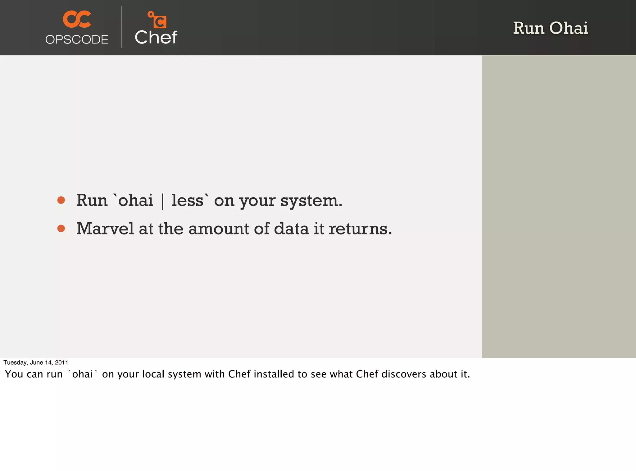 Run Ohai




                 •       Run `ohai | less` on your system.
                 •       Marvel at the amount of data it returns.




Tuesday, June 14, 2011

You can run `ohai` on your local system with Chef installed to see what Chef discovers about it.
 