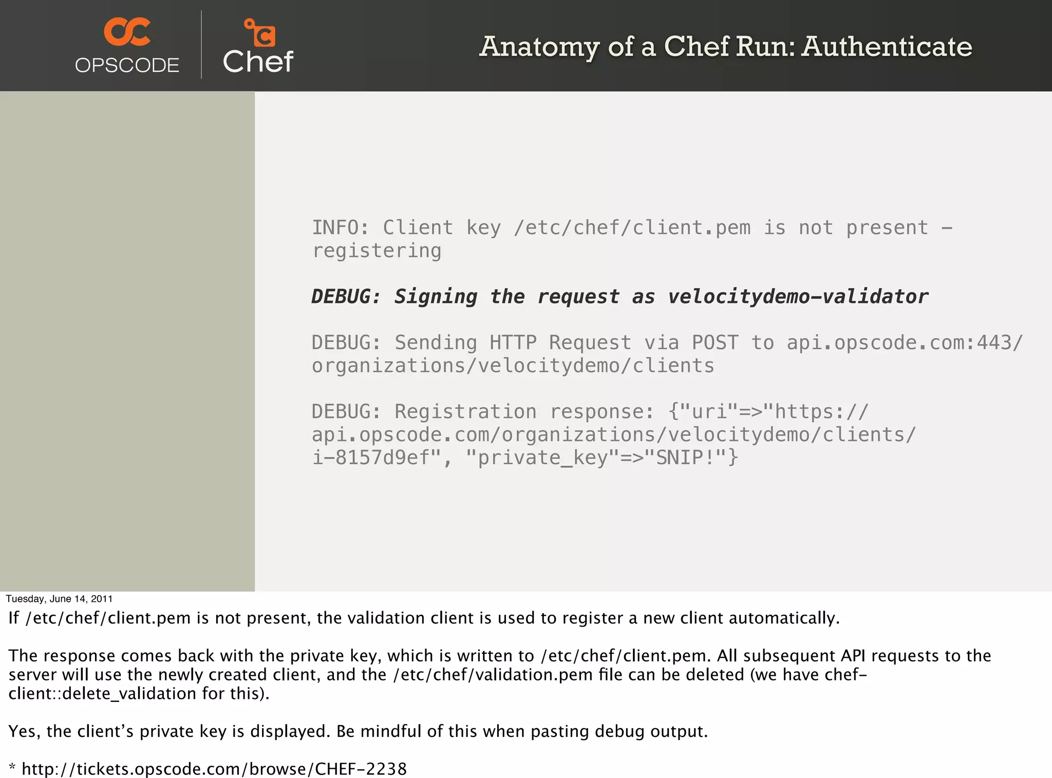Anatomy of a Chef Run: Authenticate




                                       INFO: Client key /etc/chef/client.pem is not present -
                                       registering

                                       DEBUG: Signing the request as velocitydemo-validator

                                       DEBUG: Sending HTTP Request via POST to api.opscode.com:443/
                                       organizations/velocitydemo/clients

                                       DEBUG: Registration response: {"uri"=>"https://
                                       api.opscode.com/organizations/velocitydemo/clients/
                                       i-8157d9ef", "private_key"=>"SNIP!"}




Tuesday, June 14, 2011

If /etc/chef/client.pem is not present, the validation client is used to register a new client automatically.

The response comes back with the private key, which is written to /etc/chef/client.pem. All subsequent API requests to the
server will use the newly created client, and the /etc/chef/validation.pem ﬁle can be deleted (we have chef-
client::delete_validation for this).

Yes, the client’s private key is displayed. Be mindful of this when pasting debug output.

* http://tickets.opscode.com/browse/CHEF-2238
 